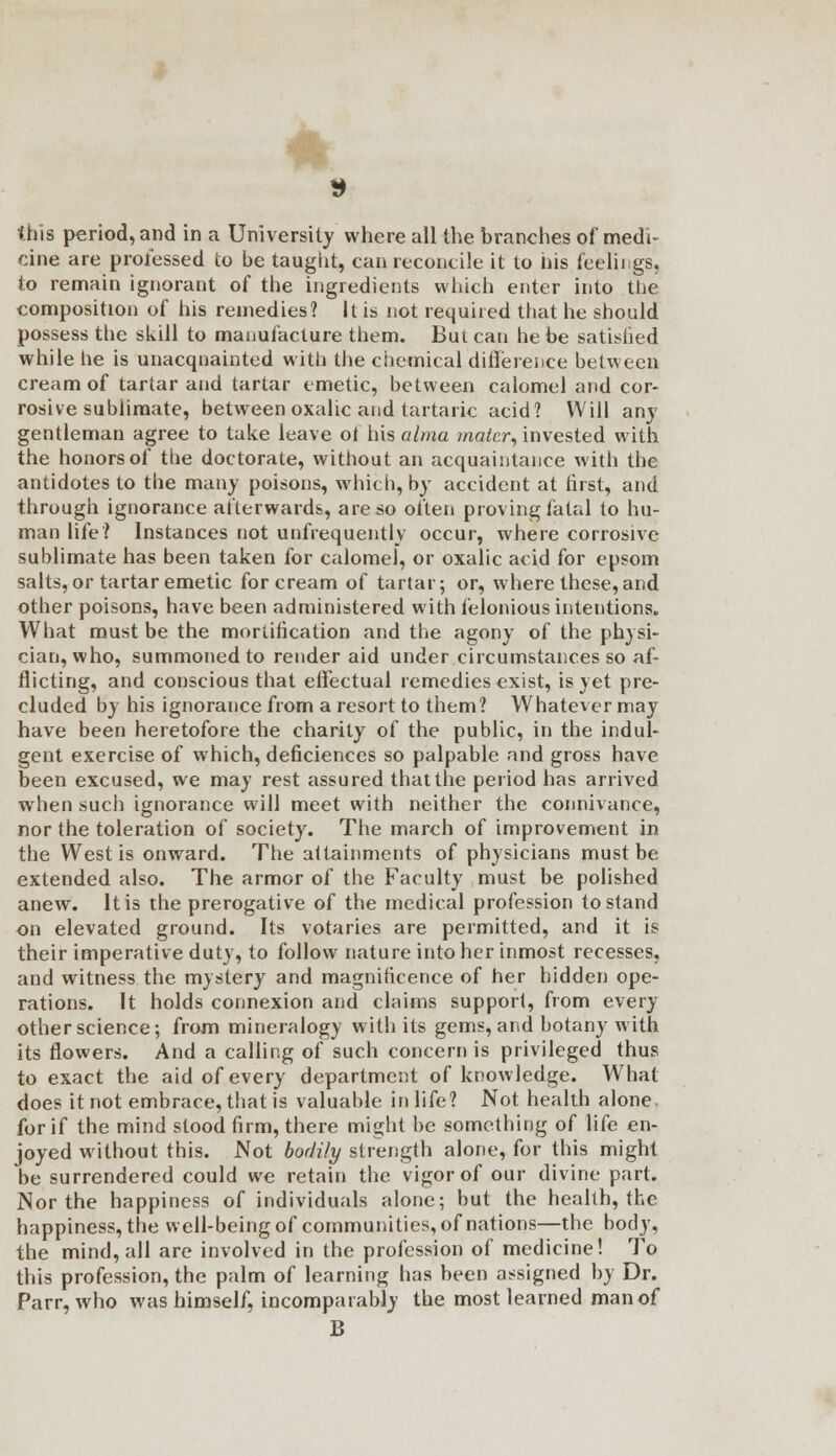 this period, and in a University where all the branches of medi- cine are professed to be taught, can reconcile it to his feelings, to remain ignorant of the ingredients which enter into the composition of his remedies? It is not required that he should possess the skill to manufacture them. But can he be satisiied while he is unacquainted with the chemical difference between cream of tartar and tartar emetic, between calomel and cor- rosive sublimate, between oxalic and tartaric acid? Will any gentleman agree to take leave ot his alma mater, invested with the honors of the doctorate, without an acquaintance with the antidotes to the many poisons, which, by accident at first, and through ignorance afterwards, are so often proving fatal to hu- man life? Instances not unfrequentlv occur, where corrosive sublimate has been taken for calomel, or oxalic acid for cpsom salts, or tartar emetic for cream of tartar; or, where these, and other poisons, have been administered with felonious intentions. What must be the mortification and the agony of the physi- cian, who, summoned to render aid under circumstances so af- flicting, and conscious that effectual remedies exist, is yet pre- cluded by his ignorance from a resort to them? Whatever may have been heretofore the charity of the public, in the indul- gent exercise of which, deficiences so palpable and gross have been excused, we may rest assured that the period has arrived when such ignorance will meet with neither the connivance, nor the toleration of society. The march of improvement in the West is onward. The attainments of physicians must be extended also. The armor of the Faculty must be polished anew. It is the prerogative of the medical profession to stand on elevated ground. Its votaries are permitted, and it is their imperative duty, to follow nature into her inmost recesses, and witness the mystery and magnificence of her hidden ope- rations. It holds connexion and claims support, from every other science; from mineralogy with its gems, and botany with its flowers. And a calling of such concern is privileged thus to exact the aid of every department of knowledge. What does it not embrace, that is valuable in life? Not health alone for if the mind stood firm, there might be something of life en- joyed without this. Not bodily strength alone, for this might be surrendered could we retain the vigor of our divine part. Nor the happiness of individuals alone; but the health, the happiness, the well-being of communities, of nations—the body, the mind, all are involved in the profession of medicine! To this profession, the palm of learning has been assigned by Dr. Parr, who was himself, incomparably the most learned man of B