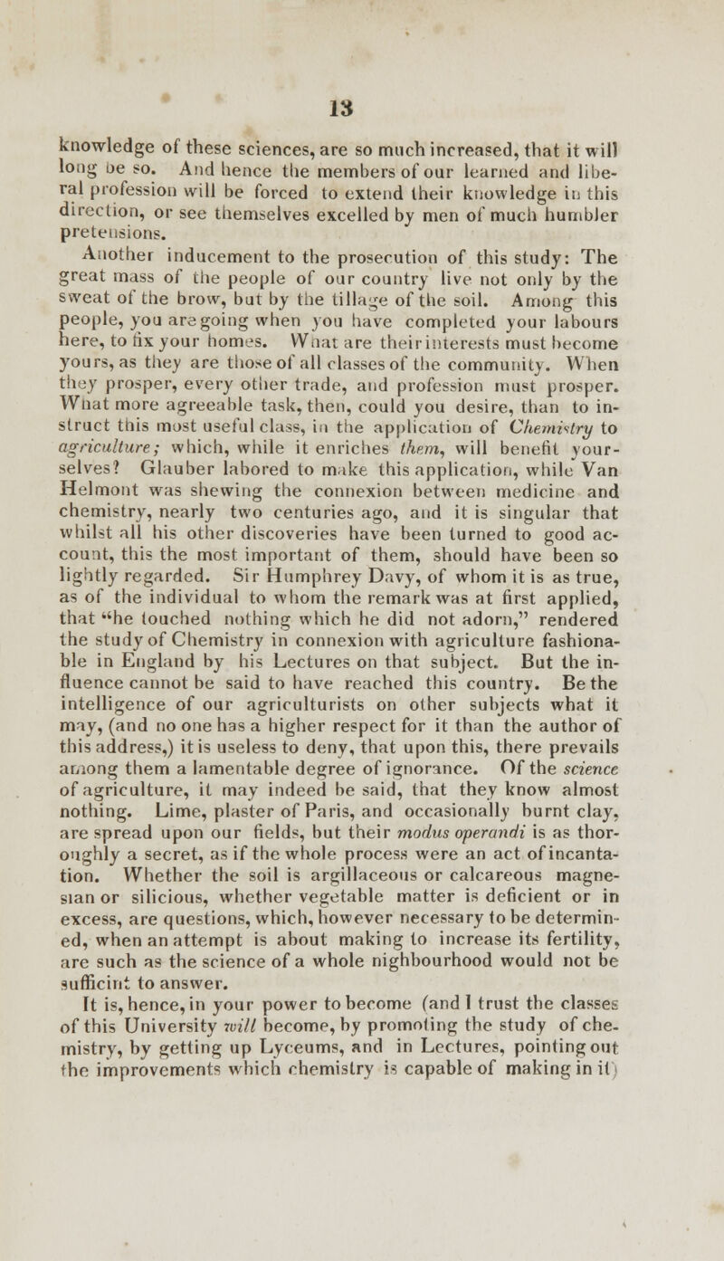 knowledge of these sciences, are so much increased, that it will long be so. And hence the members of our learned and libe- ral profession will be forced to extend their knowledge in this direction, or see themselves excelled by men of much humbler pretensions. Another inducement to the prosecution of this study: The great mass of the people of our country live not only by the sweat of the brow, but by the tillage of the soil. Among this people, you are going when you have completed your labours here, to fix your homes. Wnat are their interests must become yours, as they are those of all classes of the community. When they prosper, every other trade, and profession must prosper. Wnat more agreeable task, then, could you desire, than to in- struct this most useful class, in the application of Chemistry to agriculture; which, while it enriches them, will benefit your- selves? Glauber labored to make this application, while Van Helmont was shewing the connexion between medicine and chemistry, nearly two centuries ago, and it is singular that whilst all his other discoveries have been turned to good ac- count, this the most important of them, should have been so lightly regarded. Sir Humphrey Davy, of whom it is as true, as of the individual to whom the remark was at first applied, that he touched nothing which he did not adorn, rendered the study of Chemistry in connexion with agriculture fashiona- ble in England by his Lectures on that subject. But the in- fluence cannot be said to have reached this country. Be the intelligence of our agriculturists on other subjects what it may, (and no one has a higher respect for it than the author of this address,) it is useless to deny, that upon this, there prevails among them a lamentable degree of ignorance. Of the science of agriculture, it may indeed be said, that they know almost nothing. Lime, plaster of Paris, and occasionally burnt clay, are spread upon our fields, but their modus operandi is as thor- oughly a secret, as if the whole process were an act of incanta- tion. Whether the soil is argillaceous or calcareous magne- sian or silicious, whether vegetable matter is deficient or in excess, are questions, which, however necessary to be determin- ed, when an attempt is about making to increase its fertility, are such as the science of a whole nighbourhood would not be sufficint to answer. It is, hence, in your power to become (and 1 trust the classes of this University 7vill become, by promoting the study of che- mistry, by getting up Lyceums, and in Lectures, pointing out the improvements which chemistry is capable of making in it)