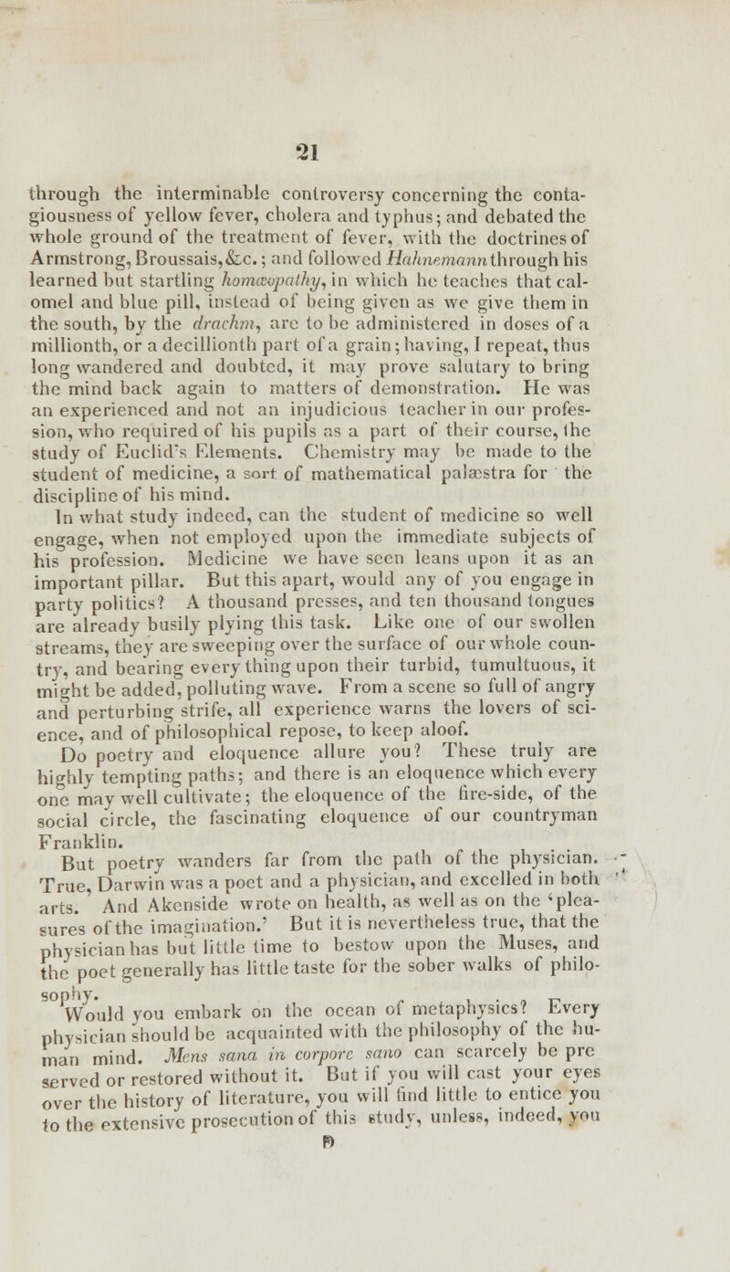 through the interminable controversy concerning the conta- giousness of yellow fever, cholera and typhus; and debated the whole ground of the treatment of fever, with the doctrines of Armstrong, Broussais,&,c.; and followed Hahnemann through his learned but startling homoeopathy, in which he teaches that cal- omel and blue pill, instead of being given as we give them in the south, by the drachm, are to be administered in doses of a millionth, or a decillionth part of a grain; having, I repeat, thus long wandered and doubted, it may prove salutary to bring the mind back again to matters of demonstration. He was an experienced and not an injudicious teacher in our profes- sion, who required of his pupils as a part of their course, Ihc study of Euclid's Elements. Chemistry may be made to the student of medicine, a sort of mathematical palaestra for the discipline of his mind. In what study indeed, can the student of medicine so well engage, when not employed upon the immediate subjects of his profession. Medicine we have seen leans upon it as an important pillar. But this apart, would any of you engage in party politics? A thousand presses, and ten thousand tongues are already busily plying this task. Like one of our swollen streams, they are sweeping over the surface of our whole coun- try, and bearing every thing upon their turbid, tumultuous, it might be added, polluting wave. From a scene so full of angry and perturbing strife, all experience warns the lovers of sci- ence, and of philosophical repose, to keep aloof. Do poetry and eloquence allure you? These truly are highly tempting paths; and there is an eloquence which every one may well cultivate; the eloquence of the fire-side, of the social circle, the fascinating eloquence of our countryman Franklin. But poetry wanders far from the path of the physician. True Darwin was a poet and a physician, and excelled in both arts. ' And Akenside wrote on health, as well as on the * plea- sures of the imagination.' But it is nevertheless true, that the physician has but little time to bestow upon the Muses, and the poet generally has little taste for the sober walks of philo- sophy. . Would you embark on the ocean of metaphysics? Every physician should be acquainted with the philosophy of the hu- man mind. Mens sana in corpore sano can scarcely be pre served or restored without it. But if you will cast your eyes over the history of literature, you will find little to entice you to the extensive prosecution of this etudy, unless, indeed, you