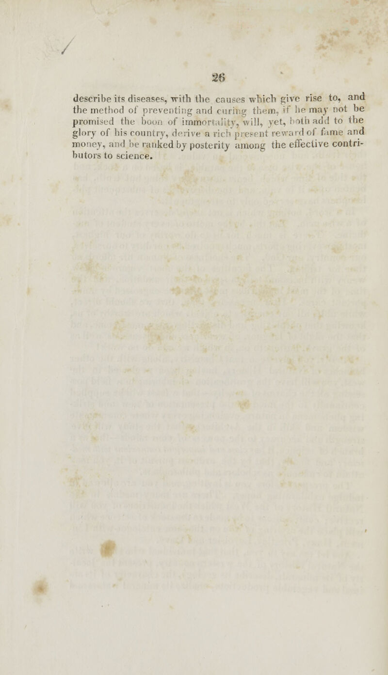 describe its diseases, with the causes which give rise to, and the method of preventing and curing them, if he may not be promised the boon of immortality, 'will, yet, both add to the glory of his country, derive a rich present reward of fame and money, and be ranked by posterity among the effective contri- butors to science. <