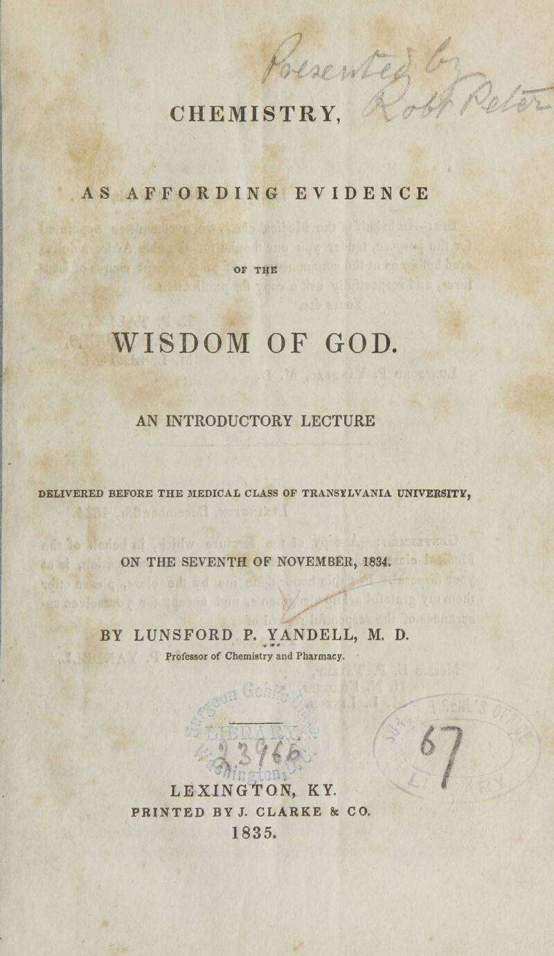 AS AFFORDING EVIDENCE OF THE WISDOM OF GOD. AN INTRODUCTORY LECTURE DELIVERED BEFORE THE MEDICAL CLASS OF TRANSYLVANIA UNIVERSITY, ON THE SEVENTH OF NOVEMBER, 1834. BY LUNSFORD P. YANDELL, M. D. Professor of Chemistry and Pharmacy. 67 LEXINGTON, KY. PRINTED BY J. CLARKE & CO. 1835.