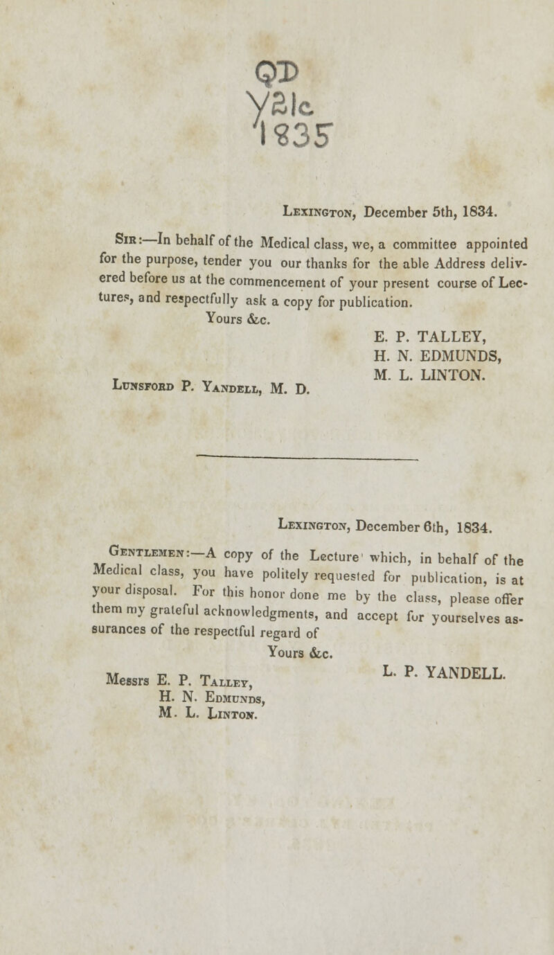 yai IS35 c Lexington, December 5th, 1834. °IR: ^n behalf of the Medical class, we, a committee appointed for the purpose, tender you our thanks for the able Address deliv- ered before us at the commencement of your present course of Lec- tures, and respectfully ask a copy for publication. Yours &c. LuNSFORD P. YaNDELL, M. D. E. P. TALLEY, H. N. EDMUNDS, M. L. LINTON. Lexington, December 6th, 1834. Gentlemen:-A copy of the Lecture' which, in behalf of the Medical class, you have politely requested for publication, is at your disposal. For this honor done me by the class, please offer them my grateful acknowledgments, and accept fur yourselves as- surances of the respectful regard of Yours &c. MeMra E. P. TW,, L' R YANDELL. H. N. Edmunds, M. L. Linton.