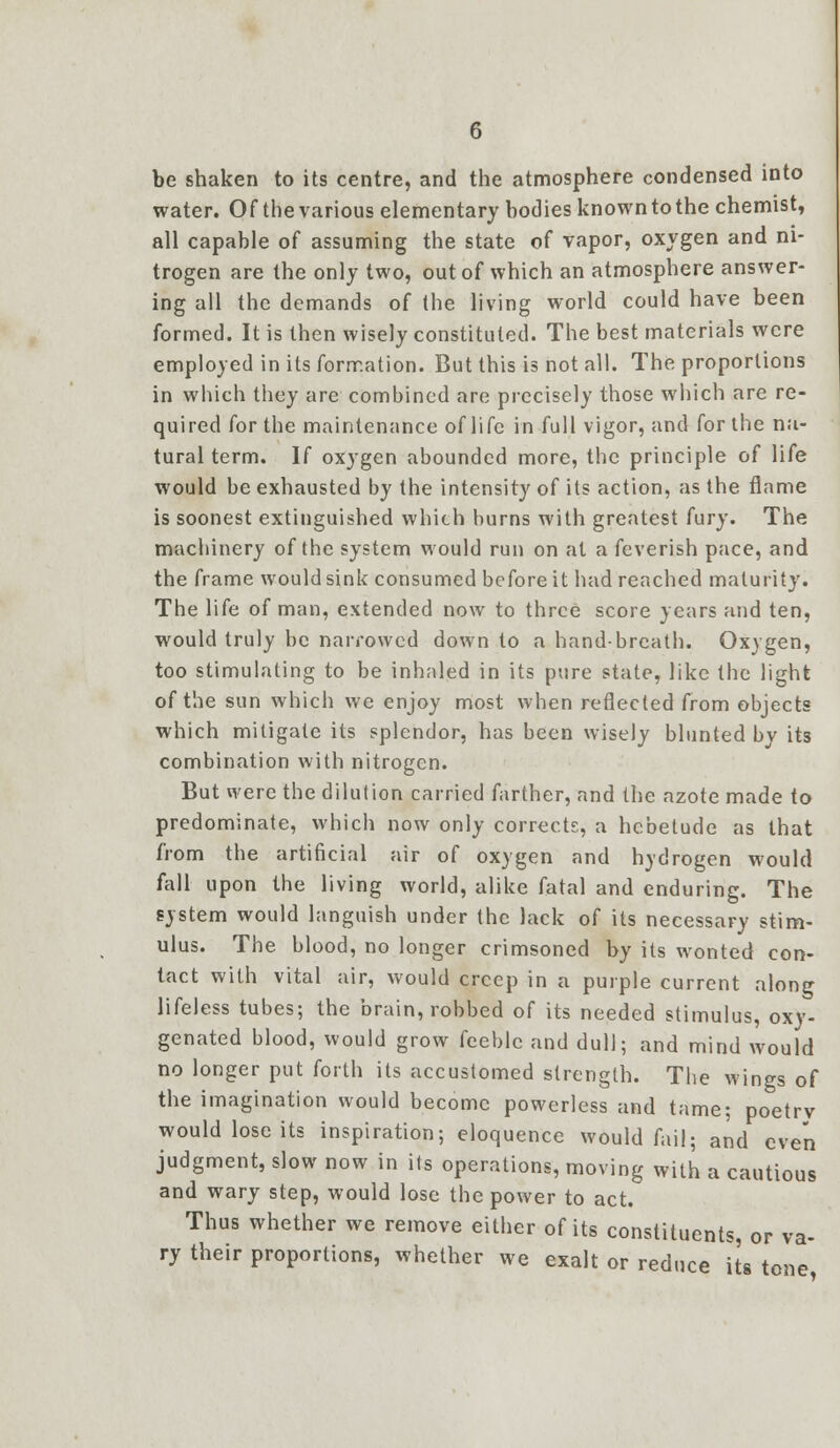 be shaken to its centre, and the atmosphere condensed into water. Of the various elementary bodies known to the chemist, all capable of assuming the state of vapor, oxygen and ni- trogen are the only two, out of which an atmosphere answer- ing all the demands of the living world could have been formed. It is then wisely constituted. The best materials were employed in its formation. But this is not all. The proportions in which they are combined are precisely those which are re- quired for the maintenance of life in full vigor, and for the na- tural term. If oxygen abounded more, the principle of life would be exhausted by the intensity of its action, as the flame is soonest extinguished which burns with greatest fury. The machinery of the system would run on at a feverish pace, and the frame would sink consumed before it had reached maturity. The life of man, extended now to three score years and ten, would truly be narrowed down to a hand-breath. Oxygen, too stimulating to be inhaled in its pure state, like the light of the sun which we enjoy most when reflected from objects which mitigate its splendor, has been wisely blunted by its combination with nitrogen. But were the dilution carried farther, and the azote made to predominate, which now only corrects, a hebetude as that from the artificial air of oxygen and hydrogen would fall upon the living world, alike fatal and enduring. The system would languish under the lack of its necessary stim- ulus. The blood, no longer crimsoned by its wonted con- tact with vital air, would creep in a purple current along lifeless tubes; the brain, robbed of its needed stimulus, oxy- genated blood, would grow feeble and dull; and mind would no longer put forth its accustomed strength. The wings of the imagination would become powerless and tame; poetrv would lose its inspiration; eloquence would fail; and even judgment, slow now in its operations, moving with a cautious and wary step, would lose the power to act. Thus whether we remove either of its constituents, or va- ry their proportions, whether we exalt or reduce its tone,