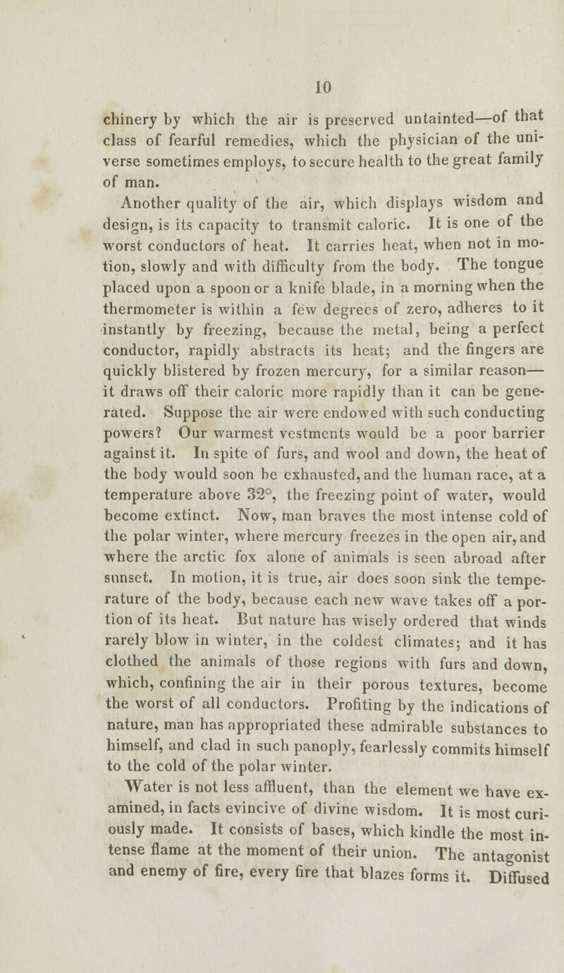 chinery by which the air is preserved untainted—of that class of fearful remedies, which the physician of the uni- verse sometimes employs, to secure health to the great family of man. Another quality of the air, which displays wisdom and design, is its capacity to transmit caloric. It is one of the worst conductors of heat. It carries heat, when not in mo- tion, slowly and with difficulty from the body. The tongue placed upon a spoon or a knife blade, in a morning when the thermometer is within a few degrees of zero, adheres to it instantly by freezing, because the metal, being a perfect conductor, rapidly abstracts its heat; and the fingers are quickly blistered by frozen mercury, for a similar reason— it draws off their caloric more rapidly than it can be gene- rated. Suppose the air were endowed with such conducting powers? Our warmest vestments would be a poor barrier against it. In spite of furs, and wool and down, the heat of the body would soon be exhausted, and the human race, at a temperature above 32°, the freezing point of water, would become extinct. Now, man braves the most intense cold of the polar winter, where mercury freezes in the open air, and where the arctic fox alone of animals is seen abroad after sunset. In motion, it is true, air does soon sink the tempe- rature of the body, because each new wave takes off a por- tion of its heat. But nature has wisely ordered that winds rarely blow in winter, in the coldest climates; and it has clothed the animals of those regions with furs and down, which, confining the air in their porous textures, become the worst of all conductors. Profiting by the indications of nature, man has appropriated these admirable substances to himself, and clad in such panoply, fearlessly commits himself to the cold of the polar winter. Water is not less affluent, than the element we have ex- amined, in facts evincive of divine wisdom. It is most curi- ously made. It consists of bases, which kindle the most in- tense flame at the moment of their union. The antagonist and enemy of fire, every fire that blazes forms it. Diffused