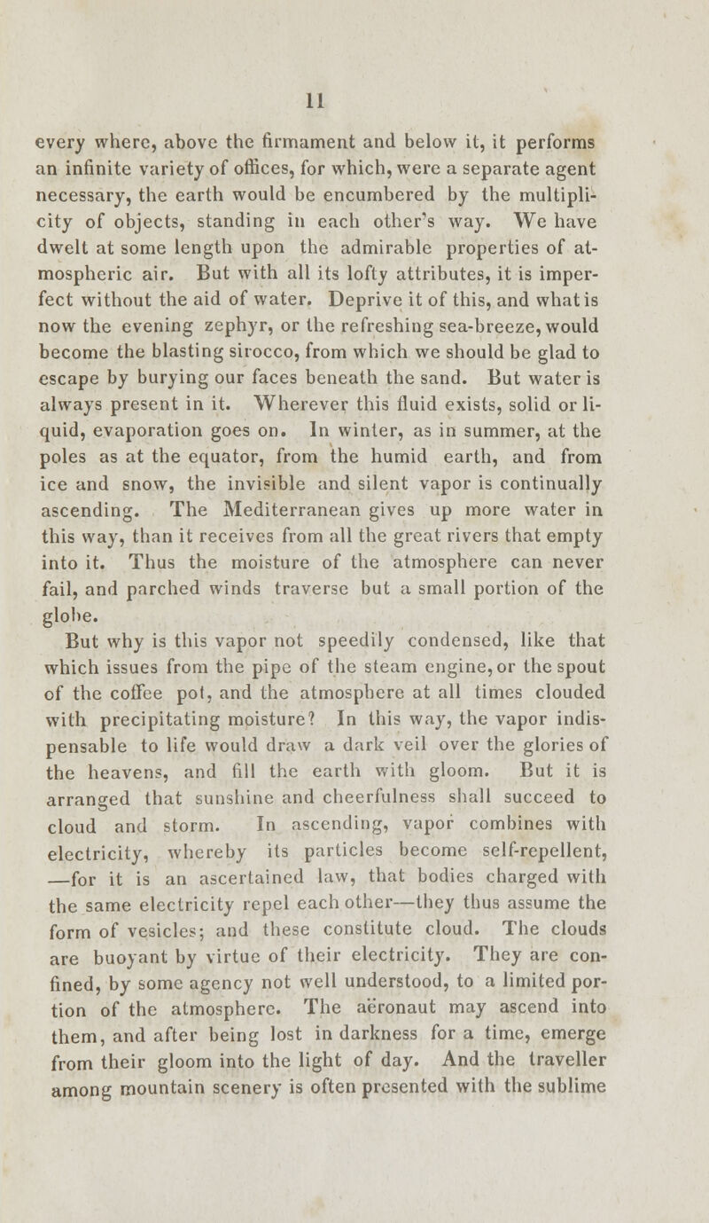 every where, above the firmament and below it, it performs an infinite variety of offices, for which, were a separate agent necessary, the earth would be encumbered by the multipli- city of objects, standing in each other's way. We have dwelt at some length upon the admirable properties of at- mospheric air. But with all its lofty attributes, it is imper- fect without the aid of water. Deprive it of this, and what is now the evening zephyr, or the refreshing sea-breeze, would become the blasting sirocco, from which we should be glad to escape by burying our faces beneath the sand. But water is always present in it. Wherever this fluid exists, solid or li- quid, evaporation goes on. In winter, as in summer, at the poles as at the equator, from the humid earth, and from ice and snow, the invisible and silent vapor is continually ascending. The Mediterranean gives up more water in this way, than it receives from all the great rivers that empty into it. Thus the moisture of the atmosphere can never fail, and parched winds traverse but a small portion of the globe. But why is this vapor not speedily condensed, like that which issues from the pipe of the steam engine, or the spout of the coffee pot, and the atmosphere at all times clouded with precipitating moisture? In this way, the vapor indis- pensable to life would draw a dark veil over the glories of the heavens, and fill the earth with gloom. But it is arranged that sunshine and cheerfulness shall succeed to cloud and storm. In ascending, vapor combines with electricity, whereby its particles become self-repellent, —for it is an ascertained law, that bodies charged with the same electricity repel each other—they thus assume the form of vesicles; and these constitute cloud. The clouds are buoyant by virtue of their electricity. They are con- fined, by some agency not well understood, to a limited por- tion of the atmosphere. The aeronaut may ascend into them, and after being lost in darkness for a time, emerge from their gloom into the light of day. And the traveller among mountain scenery is often presented with the sublime