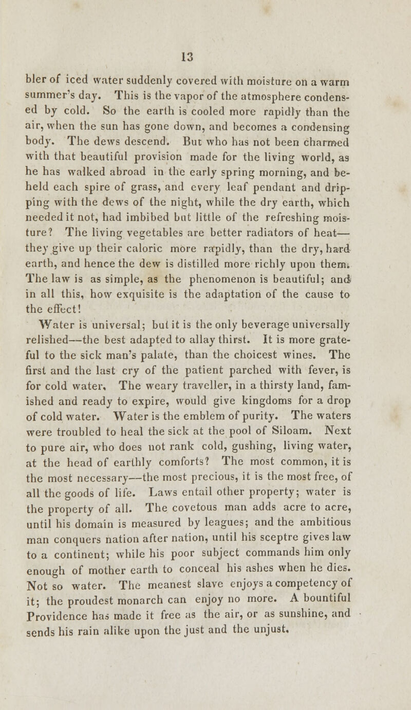 bier of iced water suddenly covered with moisture on a warm summer's day. This is the vapor of the atmosphere condens- ed by cold. So the earth is cooled more rapidly than the air, when the sun has gone down, and becomes a condensing body. The dews descend. But who has not been charmed with that beautiful provision made for the living world, as he has walked abroad in the early spring morning, and be- held each spire of grass, and every leaf pendant and drip- ping with the dews of the night, while the dry earth, which needed it not, had imbibed but little of the refreshing mois- ture? The living vegetables are better radiators of heat— they give up their caloric more rapidly, than the dry, hard earth, and hence the dew is distilled more richly upon them; The law is as simple, as the phenomenon is beautiful; and in all this, how exquisite is the adaptation of the cause to the effect! Water is universal; but it is the only beverage universally relished—the best adapted to allay thirst. It is more grate- ful to the sick man's palate, than the choicest wines. The first and the last cry of the patient parched with fever, is for cold water. The weary traveller, in a thirsty land, fam- ished and ready to expire, would give kingdoms for a drop of cold water. Water is the emblem of purity. The waters were troubled to heal the sick at the pool of Siloam. Next to pure air, who does not rank cold, gushing, living water, at the head of earthly comforts? The most common, it is the most necessary—the most precious, it is the most free, of all the goods of life. Laws entail other property; water is the property of all. The covetous man adds acre to acre, until his domain is measured by leagues; and the ambitious man conquers nation after nation, until his sceptre gives law to a continent; while his poor subject commands him only enough of mother earth to conceal his ashes when he dies. Not so water. The meanest slave enjoys a competency of it; the proudest monarch can enjoy no more. A bountiful Providence has made it free as the air, or as sunshine, and sends his rain alike upon the just and the unjust.
