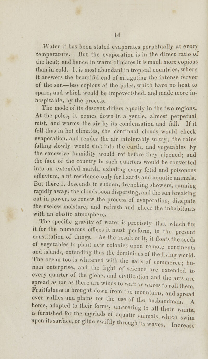 Water it has been stated evaporates perpetually at every temperature. But the evaporation is in the direct ratio of the heat; and hence in warm climates it is much more copious than in cold. It is most abundant in tropical countries, where it answers the beautiful end of mitigating the intense fervor of the sun—less copious at the poles, which have no heat to spare, and which would be impoverished, and made more in- hospitable, by the process. The mode of its descent differs equally in the two regions. At the poles, it comes down in a gentle, almost perpetual mist, and warms the air by its condensation and fall. If it fell thus in hot climates, the continual clouds would check evaporation, and render the air intolerably sultry; the rains falling slowly would sink into the earth, and vegetables by the excessive humidity would rot before they ripened; and the face of the country in such quarters would be converted into an extended marsh, exhaling every fetid and poisonous effluvium, a fit residence only for lizards and aquatic animals. But there it descends in sudden, drenching showers, running rapidly away; the clouds soon dispersing, and the sun breaking out in power, to renew the process of evaporation, dissipate the useless moisture, and refresh and cheer the inhabitants with an elastic atmosphere. The specific gravity of water is precisely that which fits it for the numerous offices it must perform, in the present constitution of things. As the result of it, it floats the seeds of vegetables to plant new colonies upon remote continents and islands, extending thus the dominions of the living world. The ocean too is whitened with the sails of commerce- hu- man enterprise, and the light of science are extended to every quarter of the globe, and civilization and the ar^s are spread as far as there are winds to waft or waves to roll them Fruitfulness is brought down from the mountains, and spread over vallies and plains for the use of the husbandman \ home, adapted to their forms, answering to all their wants is furnished for the myriads of aquatic animals which swim upon its surface, or glide swiftly through its waves. Increase