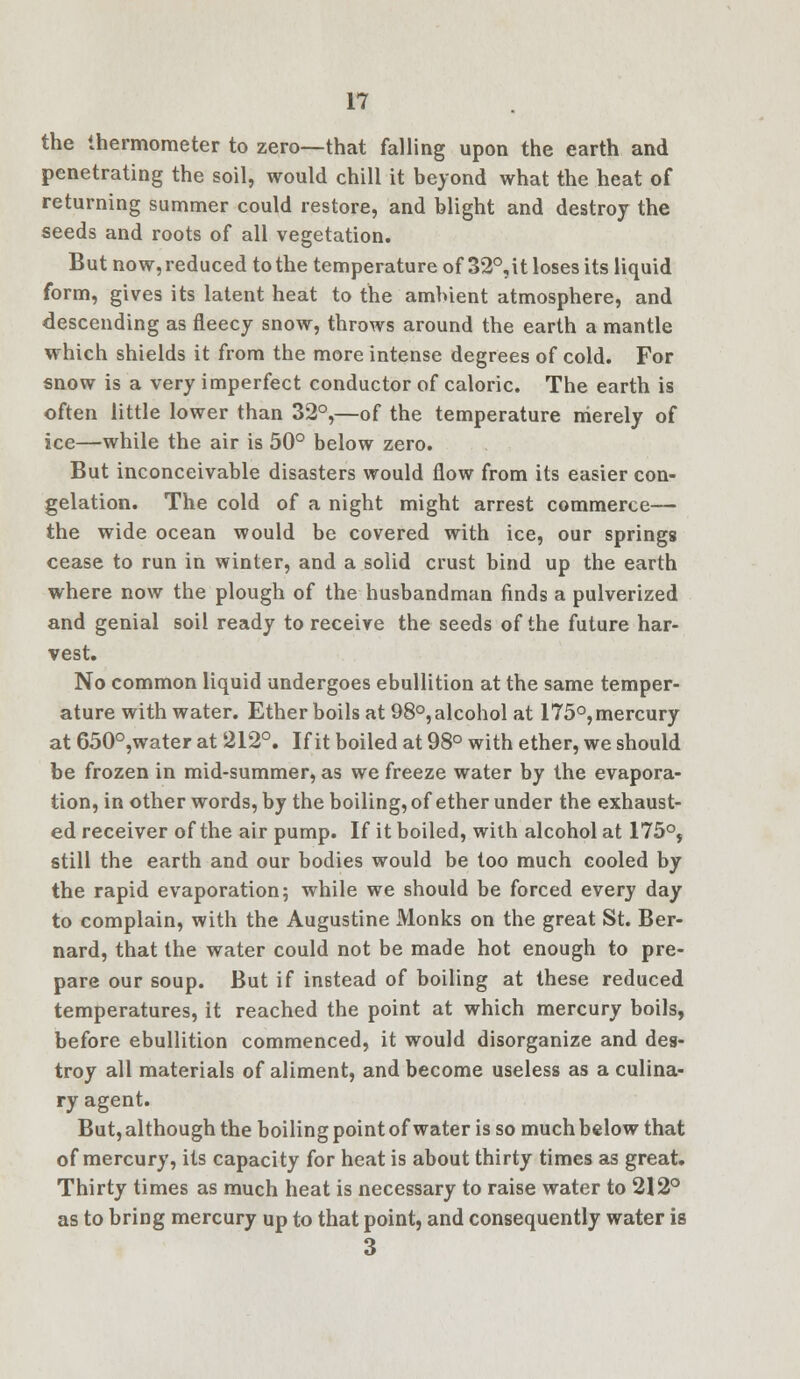 the thermometer to zero—that falling upon the earth and penetrating the soil, would chill it beyond what the heat of returning summer could restore, and blight and destroy the seeds and roots of all vegetation. But now, reduced to the temperature of 32°,it loses its liquid form, gives its latent heat to the ambient atmosphere, and descending as fleecy snow, throws around the earth a mantle which shields it from the more intense degrees of cold. For snow is a very imperfect conductor of caloric. The earth is often little lower than 32°,—of the temperature merely of ice—while the air is 50° below zero. But inconceivable disasters would flow from its easier con- gelation. The cold of a night might arrest commerce— the wide ocean would be covered with ice, our springs cease to run in winter, and a solid crust bind up the earth where now the plough of the husbandman finds a pulverized and genial soil ready to receive the seeds of the future har- vest. No common liquid undergoes ebullition at the same temper- ature with water. Ether boils at 98°,alcohol at 175°,mercury at 650°,water at 212°. If it boiled at 98° with ether, we should be frozen in mid-summer, as we freeze water by the evapora- tion, in other words, by the boiling, of ether under the exhaust- ed receiver of the air pump. If it boiled, with alcohol at 175°, still the earth and our bodies would be too much cooled by the rapid evaporation; while we should be forced every day to complain, with the Augustine Monks on the great St. Ber- nard, that the water could not be made hot enough to pre- pare our soup. But if instead of boiling at these reduced temperatures, it reached the point at which mercury boils, before ebullition commenced, it would disorganize and des- troy all materials of aliment, and become useless as a culina- ry agent. But, although the boiling point of water is so much below that of mercury, its capacity for heat is about thirty times as great. Thirty times as much heat is necessary to raise water to 212° as to bring mercury up to that point, and consequently water is 3