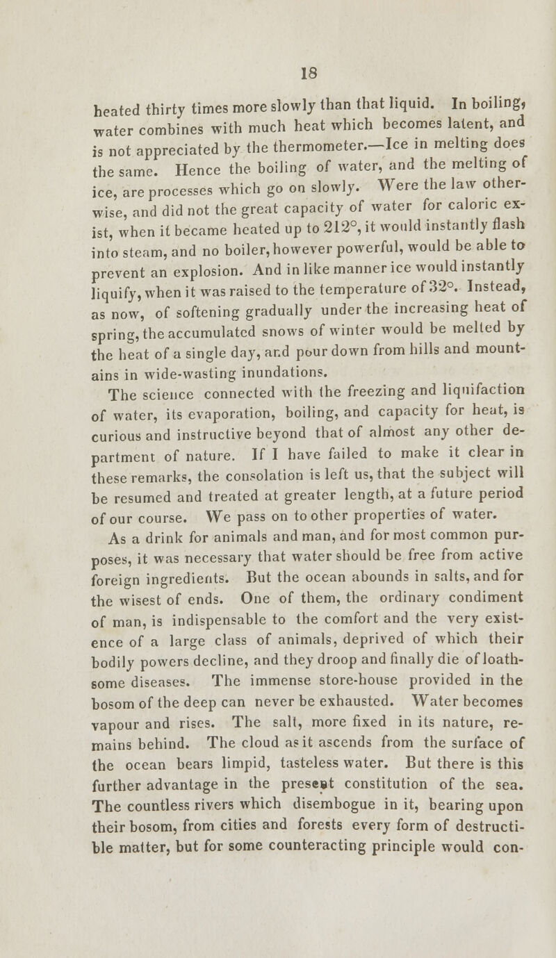 heated thirty times more slowly than that liquid. In boiling water combines with much heat which becomes latent, and is not appreciated by the thermometer.-Ice in melting does the same. Hence the boiling of water, and the melting of ice, are processes which go on slowly. Were the law other- wise, and did not the great capacity of water for caloric ex- ist, when it became heated up to 212°, it would instantly flash into steam, and no boiler, however powerful, would be able to prevent an explosion. And in like manner ice would instantly liquify, when it was raised to the temperature of 32°. Instead, as now, of softening gradually under the increasing heat of spring, the accumulated snows of winter would be melted by the heat of a single day, and pour down from hills and mount- ains in wide-wasting inundations. The science connected with the freezing and liquifaction of water, its evaporation, boiling, and capacity for heat, is curious and instructive beyond that of almost any other de- partment of nature. If I have failed to make it clear in these remarks, the consolation is left us, that the subject will be resumed and treated at greater length, at a future period of our course. We pass on toother properties of water. As a drink for animals and man, and for most common pur- poses, it was necessary that water should be free from active foreign ingredients. But the ocean abounds in salts, and for the wisest of ends. One of them, the ordinary condiment of man, is indispensable to the comfort and the very exist- ence of a large class of animals, deprived of which their bodily powers decline, and they droop and finally die of loath- some diseases. The immense store-house provided in the bosom of the deep can never be exhausted. Water becomes vapour and rises. The salt, more fixed in its nature, re- mains behind. The cloud as it ascends from the surface of the ocean bears limpid, tasteless water. But there is this further advantage in the present constitution of the sea. The countless rivers which disembogue in it, bearing upon their bosom, from cities and forests every form of destructi- ble matter, but for some counteracting principle would con-