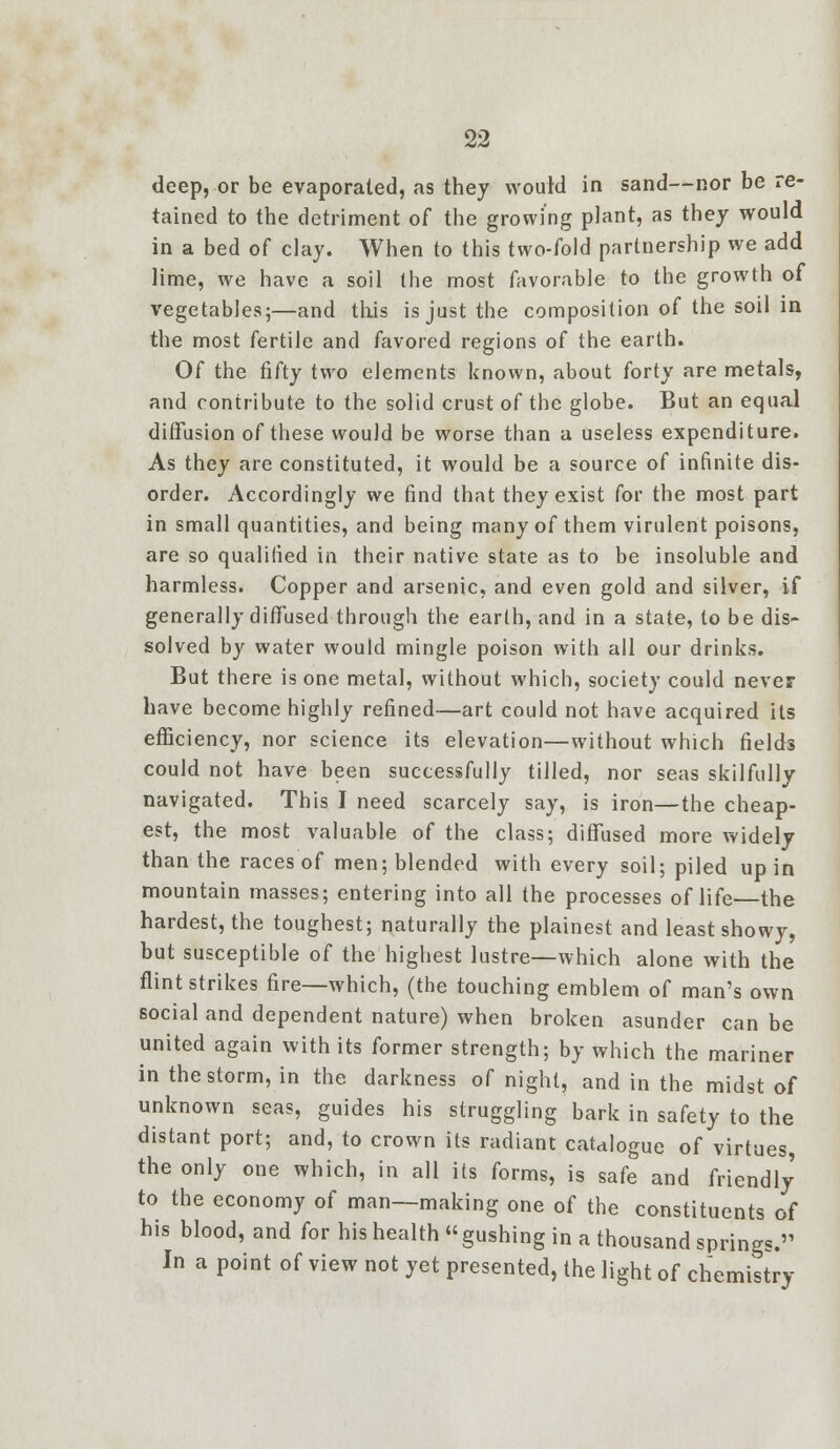 deep, or be evaporated, as they would in sand—nor be re- tained to the detriment of the growing plant, as they would in a bed of clay. When to this two-fold partnership we add lime, we have a soil the most favorable to the growth of vegetables;—and this is just the composition of the soil in the most fertile and favored regions of the earth. Of the fifty two elements known, about forty are metals, and contribute to the solid crust of the globe. But an equal diffusion of these would be worse than a useless expenditure. As they are constituted, it would be a source of infinite dis- order. Accordingly we find that they exist for the most part in small quantities, and being many of them virulent poisons, are so qualified in their native state as to be insoluble and harmless. Copper and arsenic, and even gold and silver, if generally diffused through the earth, and in a state, to be dis- solved by water would mingle poison with all our drinks. But there is one metal, without which, society could never have become highly refined—art could not have acquired its efficiency, nor science its elevation—without which fields could not have been successfully tilled, nor seas skilfully navigated. This I need scarcely say, is iron—the cheap- est, the most valuable of the class; diffused more widely than the races of men; blended with every soil; piled up in mountain masses; entering into all the processes of life the hardest, the toughest; naturally the plainest and least showy, but susceptible of the highest lustre—which alone with the flint strikes fire—which, (the touching emblem of man's own social and dependent nature) when broken asunder can be united again with its former strength; by which the mariner in the storm, in the darkness of night, and in the midst of unknown seas, guides his struggling bark in safety to the distant port; and, to crown its radiant catalogue of virtues, the only one which, in all its forms, is safe and friendly to the economy of man—making one of the constituents of his blood, and for his health gushing in a thousand springs. In a point of view not yet presented, the light of chemistry