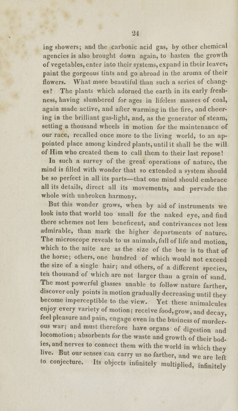 ing showers; and the carbonic acid gas, by other chemical agencies is also brought down again, to hasten the growth of vegetables, enter into their systems, expand in their leaves, paint the gorgeous tints and go abroad in the aroma of their flowers. What more beautiful than such a series of chang- es? The plants which adorned the earth in its early fresh- ness, having slumbered for ages in lifeless masses of coal, again made active, and after warming in the fire, and cheer- ing in the brilliant gas-light, and, as the generator of steam, setting a thousand wheels in motion for the maintenance of our race, recalled once more to the living world, to an ap- pointed place among kindred plants, until it shall be the will of Him who created them to call them to their last repose! In such a survey of the great operations of nature, the mind is filled with wonder that so extended a system should be so perfect in all its parts—that one mind should embrace all its details, direct all its movements, and pervade the whole with unbroken harmony. But this wonder grows, when by aid of instruments we look into that world too small for the naked eye, and find there schemes not less beneficent, and contrivances not less admirable, than mark the higher departments of nature. The microscope reveals to us animals, full of life and motion, which to the mite are as the size of the bee is to that of the horse; others, one hundred of which would not exceed the size of a single hair; and others, of a different species, ten thousand of which are not larger than a grain of sand. The most powerful glasses unable to follow nature farther, discover only points in motion gradually decreasing until they become imperceptible to the view. Yet these animalcules enjoy every variety of motion; receive food,grow, and decay, feel pleasure and pain, engage even in the business of murder- ous war; and must therefore have organs of digestion and locomotion; absorbents for the waste and growth of their bod- ies, and nerves to connect them with the world in which they live. But our senses can carry us no farther, and we are left to conjecture. Its objects infinitely multiplied, infinitely