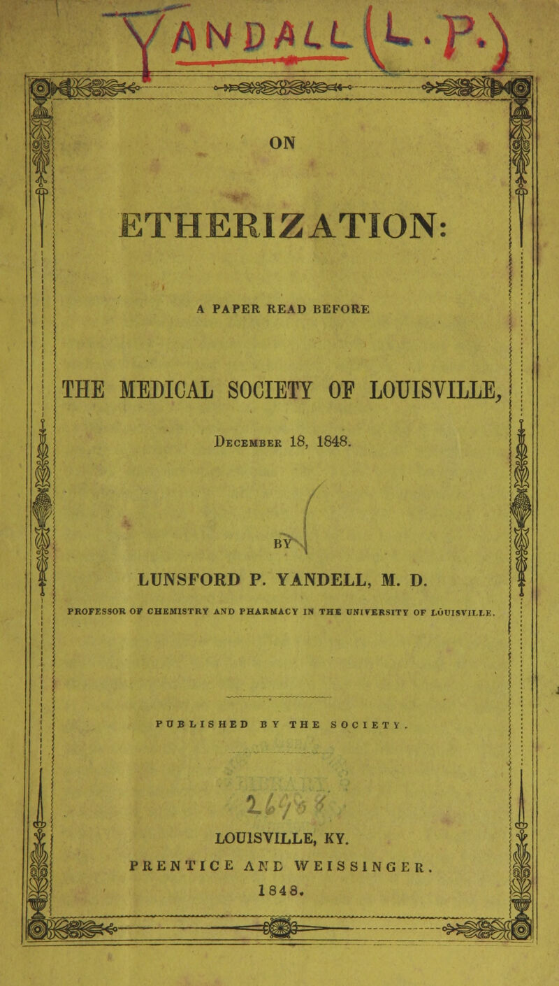 y/wD/tiL^L.p^ >E*3>a^g^g<sg«« ON ETHERIZATION: A PAPER READ BEFORE THE MEDICAL SOCIETY OF LOUISVILLE, December 18, 1848. byNJ LUNSFORD P. YANDELL, M. D. PROFESSOR OF CHEMISTRY AND PHARMACY IN THE UNIVERSITY OF LOUISVILLE. PUBLISHED BY THE SOCIETY LOUISVILLE, KY. PRENTICE AKD WEISS1NGER 1848.