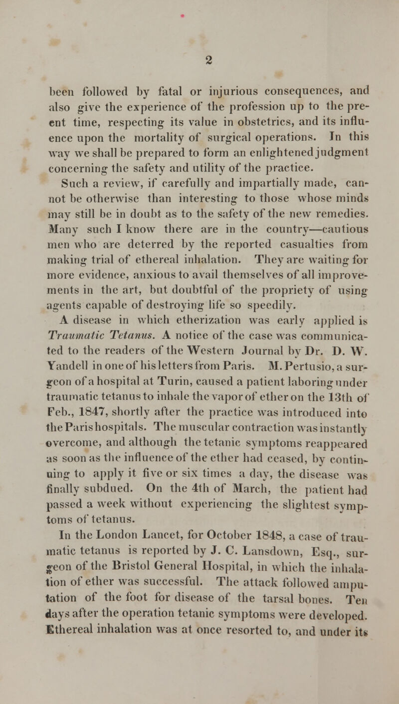 been followed by fatal or injurious consequences, and also give the experience of the profession up to the pre- ent time, respecting its value in obstetrics, and its influ- ence upon the mortality of surgical operations. In this way we shall be prepared to form an enlightened judgment concerning the safety and utility of the practice. Such a review, if carefully and impartially made, can- not be otherwise than interesting to those whose minds may still be in doubt as to the safety of the new remedies. Many such I know there are in the country—cautious men who are deterred by the reported casualties from making trial of ethereal inhalation. They are waiting for more evidence, anxious to avail themselves of all improve- ments in the art, but doubtful of the propriety of using agents capable of destroying life so speedily. A disease in which etherization was early applied is Traumatic Tetanus. A notice of the case was communica- ted to the readers of the Western Journal by Dr. D. W. Yandell inoneof his letters from Paris. M.Pertusio, a sur- geon of a hospital at Turin, caused a patient laboring under traumatic tetanus to inhale the vapor of ether on the 13th of Feb., 1847, shortly after the practice was introduced into the Paris hospitals. The muscular contraction was instantly overcome, and although the tetanic symptoms reappeared as soon as the influence of the ether had ceased, by contin- uing to apply it five or six times a day, the disease was finally subdued. On the 4th of March, the patient had passed a week without experiencing the slightest symp- toms of tetanus. In the London Lancet, for October 1848, a case of trau- matic tetanus is reported by J. C. Lansdown, Esq., sur- geon of the Bristol General Hospital, in which the inhala- tion of ether was successful. The attack followed ampu- tation of the foot for disease of the tarsal bones. Ten days after the operation tetanic symptoms were developed. Ethereal inhalation was at once resorted to, and under it*