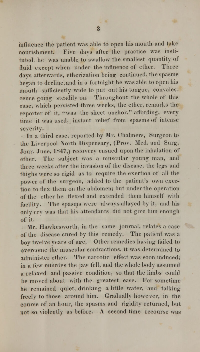 influence the patient was able to open his mouth and take nourishment. Five days after the practice was insti- tuted he was unable to swallow the smallest quantity of fluid except when under the influence of ether. Three days afterwards, etherization being continued, the spasms began to decline, and in a fortnight he was able to open his mouth sufficiently wide to put out his tongue, convales- cence going steadily on. Throughout the whole of this case, which persisted three weeks, the ether, remarks the reporter of it, was the sheet anchor, affording, every time it was used, instant relief from spasms of intense severity. In a third case, reported by Mr. Chalmers, Surgeon to the Liverpool North Dispensary, (Prov. Med. and Surg, Jour. June, 1847,) recovery ensued upon the inhalation of ether. The subject was a muscular young man, and three weeks after the invasion of the disease, the legs and thighs were so rigid as to require the exertion of all the power of the surgeon, added to the patient's own exer- tion to flex them on the abdomen; but under the operation of the ether he flexed and extended them himself with facility. The spasms were always allayed by it, and his only cry was that his attendants did not give him enough of it. Mr. Hawkesworth, in the same journal, relates a case of the disease cured by this remedy. The patient was a boy twelve years of age, Other remedies having failed to overcome the muscular contractions, it was determined to administer ether. The narcotic effect was soon induced; in a i'ew minntes the jaw fell, and the whole body assumed a relaxed and passive condition, so that the limbs could be moved about with the greatest ease. For sometime he remained quiet, drinking a little water, and talking freely to those around him. Gradually however, in the course of an hour, the spasms and rigidity returned, but not so violently as before. A second time recourse was