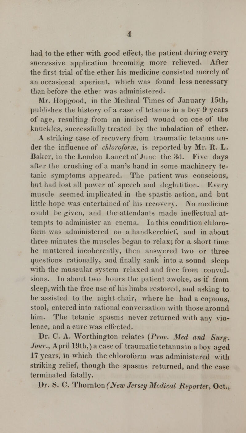 had to the ether with good effect, the patient during every successive application becoming more relieved. After the first trial of the ether his medicine consisted merely of an occasional aperient, which was found less necessary than before the ethe was administered. Mr. Hopgood, in the Medical Times of January 15th, publishes the history of a case of tetanus in a boy 9 years of age, resulting from an incised wound on one of the knuckles, successfully treated by the inhalation of ether. A striking case of recovery from traumatic tetanus un- der the influence of chloroform, is reported by Mr. R. L. Baker, in the London Lancet of June the 3d. Five days after the crushing of a man's hand in some machinery te- tanic symptoms appeared. The patient was conscious, but had lost all power of speech and deglutition. Every muscle seemed implicated in the spastic action, and but little hope was entertained of his recovery. No medicine could be given, and the attendants made ineffectual at- tempts to administer an enema. In this condition chloro- form was administered on a handkerchief, and in about three minutes the muscles began to relax; for a short time he muttered incoherently, then answered two or three questions rationally, and finally sank into a sound sleep with the muscular system relaxed and free from convul-* sions. In about two hours the patient awoke, as if from sleep, with the free use of his limbs restored, and asking to be assisted to the night chair, where he had a copious, stool, entered into rational conversation with those around him. The tetanic spasms never returned with any vio- lence, and a cure was effected. Dr. C. A. Worthington relates (Prov. Med and Surg. Jour., April 19th,) a case of traumatic tetanus in a boy aged 17 years, in which the chloroform was administered with striking relief, though the spasms returned, and the case terminated fatally. Dr. S. C. Thornton (New Jersey Medical Reporter, Oct.,