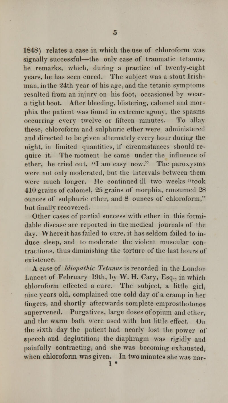 1848) relates a case in which the use of chloroform was signally successful—the only case of traumatic tetanus, he remarks, which, during a practice of twenty-eight years, he has seen cured. The subject was a stout Irish- man, in the 24th year of his age, and the tetanic symptoms resulted from an injury on his foot, occasioned by wear- a tight boot. After bleeding, blistering, calomel and mor- phia the patient was found in extreme agony, the spasms occurring every twelve or fifteen minutes. To allay these, chloroform and sulphuric ether were administered and directed to be given alternately every hour during the night, in limited quantities, if circumstances should re- quire it. The moment he came under the influence of ether, he cried out, I am easy now. The paroxysms were not only moderated, but the intervals between them were much longer. He continued ill two weeks took 410 grains of calomel, 25 grains of morphia, consumed 28 ounces of sulphuric ether, and 8 ounces of chloroform, but finally recovered. Other cases of partial success with ether in this formi- dable disease are reported in the medical journals of the day. Where it has failed to cure, it has seldom failed to in- duce sleep, and to moderate the violent muscular con- tractions, thus diminishing the torture of the last hours of existence. A case of Idiopathic Tetanus is recorded in the London Lancet of February 19th, by W. H. Cary, Esq., in which chloroform effected a cure. The subject, a little girl, nine years old, complained one cold day of a cramp in her fingers, and shortly afterwards complete emprosthotonos supervened. Purgatives, large doses of opium and ether, and the warm bath were used with but little effect. On the sixth day the patient had nearly lost the power of speech and deglutition; the diaphragm was rigidly and painfully contracting, and she was becoming exhausted, when chloroform was given. In two minutes she was nar- 1 *