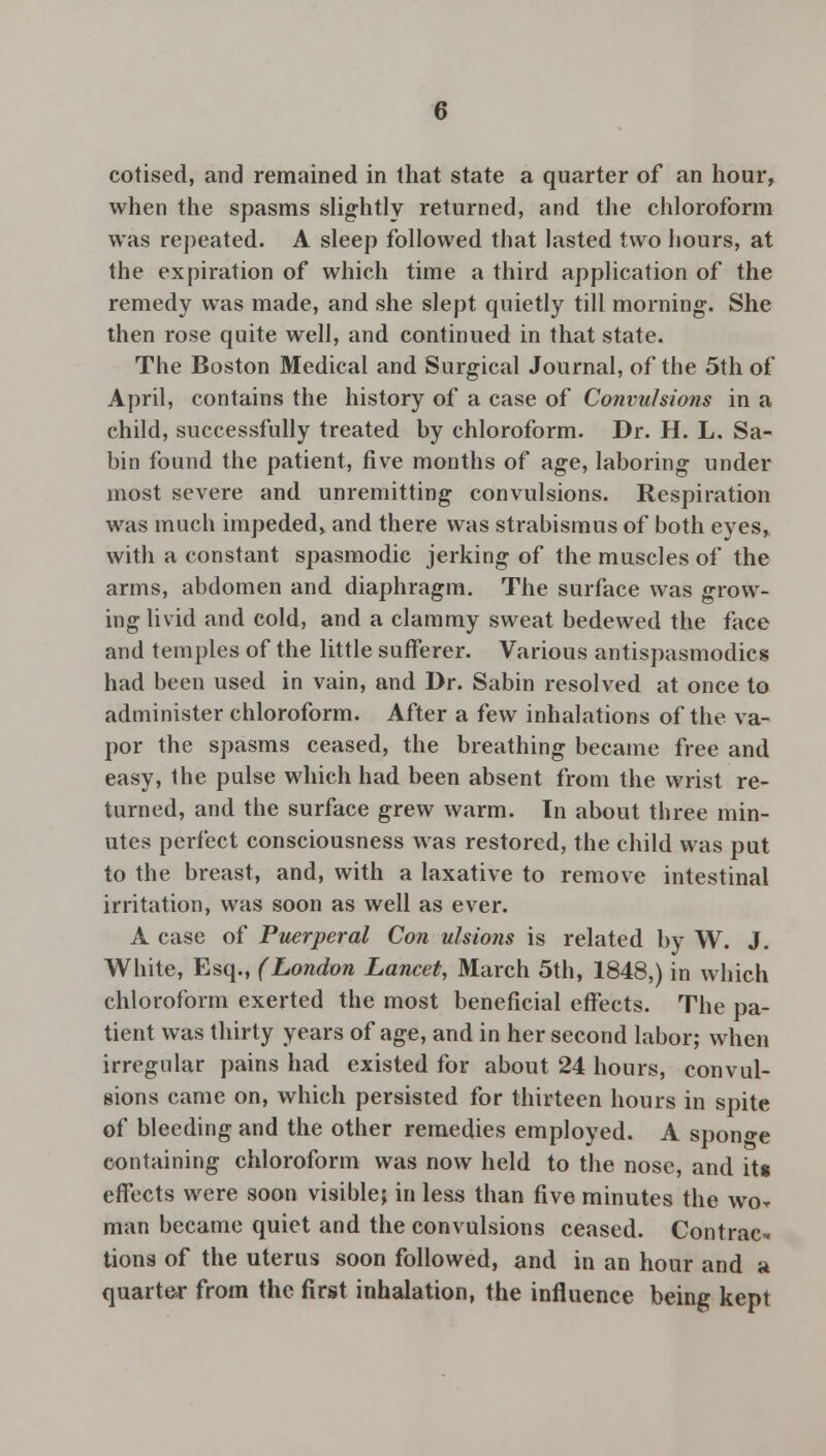 cotised, and remained in that state a quarter of an hour, when the spasms slightly returned, and the chloroform was repeated. A sleep followed that lasted two hours, at the expiration of which time a third application of the remedy was made, and she slept quietly till morning. She then rose quite well, and continued in that state. The Boston Medical and Surgical Journal, of the 5th of April, contains the history of a case of Convulsions in a child, successfully treated by chloroform. Dr. H. L. Sa- bin found the patient, five months of age, laboring under most severe and unremitting convulsions. Respiration was much impeded, and there was strabismus of both eyes, with a constant spasmodic jerking of the muscles of the arms, abdomen and diaphragm. The surface was grow- ing livid and cold, and a clammy sweat bedewed the face and temples of the little sufferer. Various antispasmodics had been used in vain, and Dr. Sabin resolved at once to administer chloroform. After a few inhalations of the va- por the spasms ceased, the breathing became free and easy, the pulse which had been absent from the wrist re- turned, and the surface grew warm. In about three min- utes perfect consciousness was restored, the child was put to the breast, and, with a laxative to remove intestinal irritation, was soon as well as ever. A case of Puerperal Con ulsions is related by W. J. White, Esq., (London Lancet, March 5th, 1848,) in which chloroform exerted the most beneficial effects. The pa- tient was thirty years of age, and in her second labor; when irregular pains had existed for about 24 hours, convul- sions came on, which persisted for thirteen hours in spite of bleeding and the other remedies employed. A sponge containing chloroform was now held to the nose, and its effects were soon visible; in less than five minutes the wor man became quiet and the convulsions ceased. Contrac- tions of the uterus soon followed, and in an hour and a quarter from the first inhalation, the influence being kept