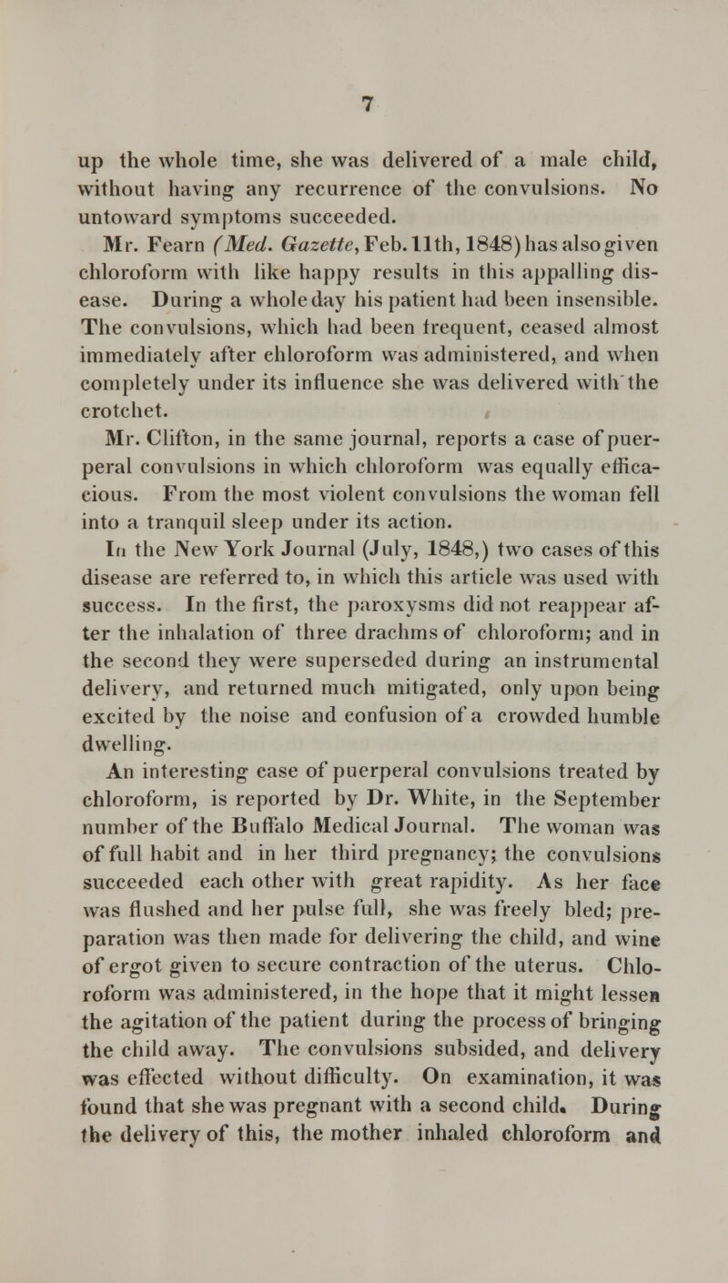 up the whole time, she was delivered of a male child, without having any recurrence of the convulsions. No untoward symptoms succeeded. Mr. Fearn (Med. Gazette, Feb. 11th, 1848) has also given chloroform with like happy results in this appalling dis- ease. During a whole day his patient had been insensible. The convulsions, which had been trequent, ceased almost immediately after chloroform was administered, and when completely under its influence she was delivered with the crotchet. Mr. Clifton, in the same journal, reports a case of puer- peral convulsions in which chloroform was equally effica- cious. From the most violent convulsions the woman fell into a tranquil sleep under its action. In the New York Journal (July, 1848,) two cases of this disease are referred to, in which this article was used with success. In the first, the paroxysms did not reappear af- ter the inhalation of three drachms of chloroform; and in the second they were superseded during an instrumental delivery, and returned much mitigated, only upon being excited by the noise and confusion of a crowded humble dwelling. An interesting case of puerperal convulsions treated by chloroform, is reported by Dr. White, in the September number of the Buffalo Medical Journal. The woman was of full habit and in her third pregnancy; the convulsions succeeded each other with great rapidity. As her face was flushed and her pulse full, she was freely bled; pre- paration was then made for delivering the child, and wine of ergot given to secure contraction of the uterus. Chlo- roform was administered, in the hope that it might lessen the agitation of the patient during the process of bringing the child away. The convulsions subsided, and delivery was effected without difficulty. On examination, it was found that she was pregnant with a second child. During the delivery of this, the mother inhaled chloroform and