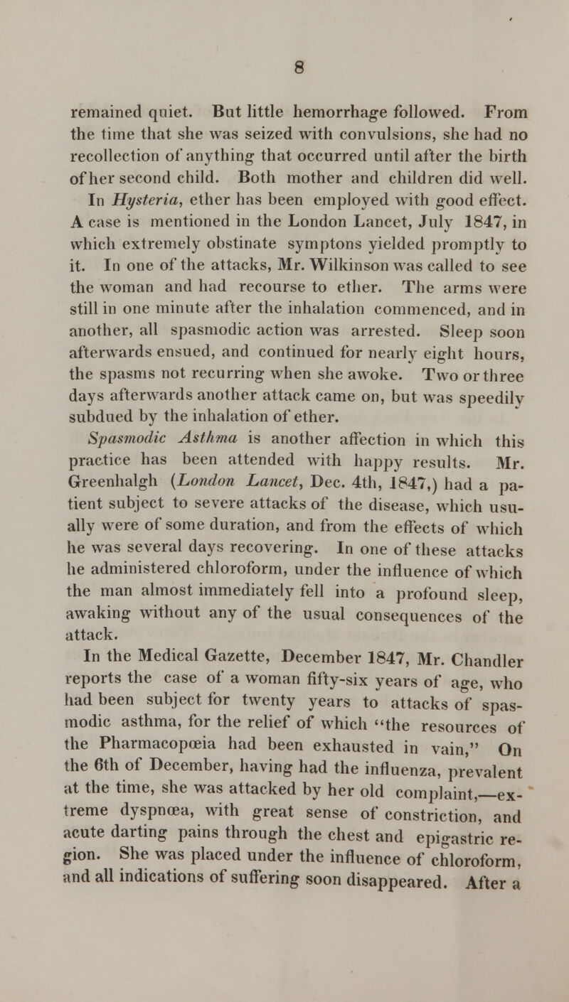 remained quiet. But little hemorrhage followed. From the time that she was seized with convulsions, she had no recollection of anything that occurred until after the birth of her second child. Both mother and children did well. In Hysteria, ether has been employed with good effect. A case is mentioned in the London Lancet, July 1847, in which extremely obstinate symptons yielded promptly to it. In one of the attacks, Mr. Wilkinson was called to see the woman and had recourse to ether. The arms were still in one minute after the inhalation commenced, and in another, all spasmodic action was arrested. Sleep soon afterwards ensued, and continued for nearly eight hours, the spasms not recurring when she awoke. Two or three days afterwards another attack came on, but was speedilv subdued by the inhalation of ether. Spasmodic Asthma is another affection in which this practice has been attended with happy results. Mr. Greenhalgh {London Lancet, Dec. 4th, 1847,) had a pa- tient subject to severe attacks of the disease, which usu- ally were of some duration, and from the effects of which he was several days recovering. In one of these attacks he administered chloroform, under the influence of which the man almost immediately fell into a profound sleep, awaking without any of the usual consequences of the attack. In the Medical Gazette, December 1847, Mr. Chandler reports the case of a woman fifty-six years of age, who had been subject for twenty years to attacks of spas- modic asthma, for the relief of which the resources of the Pharmacopoeia had been exhausted in vain, On the 6th of December, having had the influenza, prevalent at the time, she was attacked by her old complaint, ex- treme dyspnoea, with great sense of constriction, and acute darting pains through the chest and epigastric re- gion. She was placed under the influence of chloroform, and all indications of suffering soon disappeared. After a