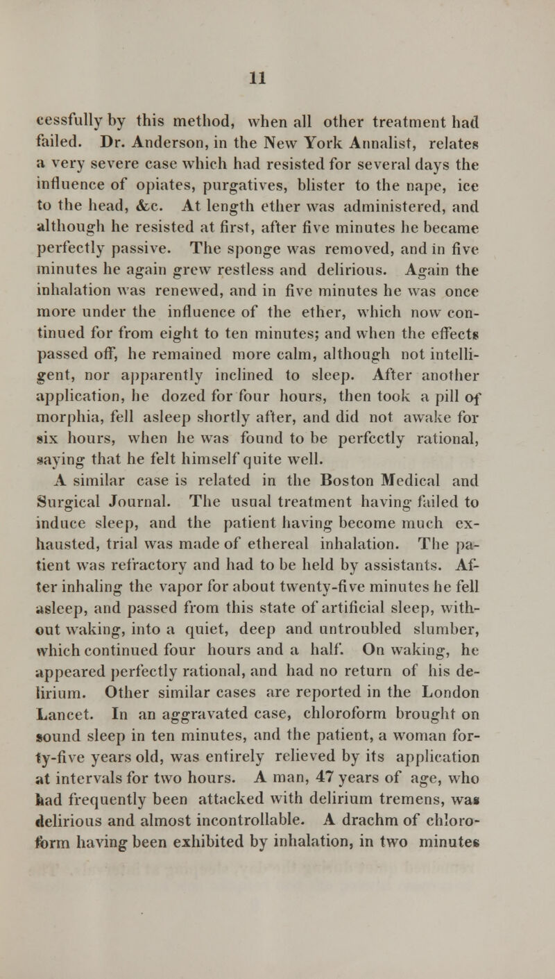 cessfully by this method, when all other treatment had failed. Dr. Anderson, in the New York Annalist, relates a very severe case which had resisted for several days the influence of opiates, purgatives, blister to the nape, ice to the head, &c. At length ether was administered, and although he resisted at first, after five minutes he became perfectly passive. The sponge was removed, and in five minutes he again grew restless and delirious. Again the inhalation was renewed, and in five minutes he was once more under the influence of the ether, which now con- tinued for from eight to ten minutes; and when the effects passed off, he remained more calm, although not intelli- gent, nor apparently inclined to sleep. After another application, he dozed for four hours, then took a pill of morphia, fell asleep shortly after, and did not awake for six hours, when he was found to be perfectly rational, saying that he felt himself quite well. A similar case is related in the Boston Medical and Surgical Journal. The usual treatment having failed to induce sleep, and the patient having become much ex- hausted, trial was made of ethereal inhalation. The pa- tient was refractory and had to be held by assistants. Af- ter inhaling the vapor for about twenty-five minutes he fell asleep, and passed from this state of artificial sleep, with- out waking, into a quiet, deep and untroubled slumber, which continued four hours and a half. On waking, he appeared perfectly rational, and had no return of his de- lirium. Other similar cases are reported in the London Lancet. In an aggravated case, chloroform brought on sound sleep in ten minutes, and the patient, a woman for- ty-five years old, was entirely relieved by its application at intervals for two hours. A man, 47 years of age, who kad frequently been attacked with delirium tremens, was delirious and almost incontrollable. A drachm of chloro- form having been exhibited by inhalation, in two minutes