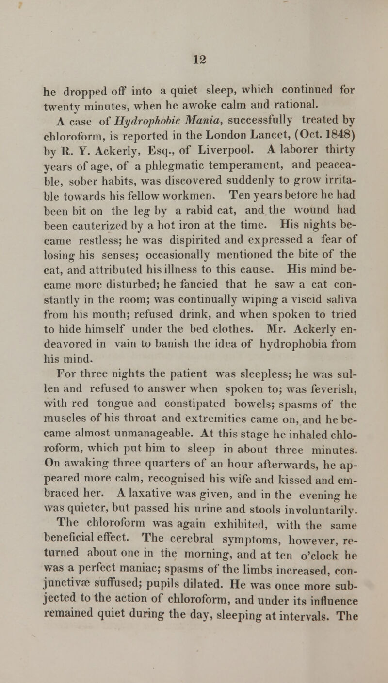 he dropped off into a quiet sleep, which continued for twenty minutes, when he awoke calm and rational. A case of Hydrophobic Mania, successfully treated by chloroform, is reported in the London Lancet, (Oct. 1848) by R. Y. Ackerly, Esq., of Liverpool. A laborer thirty years of age, of a phlegmatic temperament, and peacea- ble, sober habits, was discovered suddenly to grow irrita- ble towards his fellow workmen. Ten years betore he had been bit on the leg by a rabid cat, and the wound had been cauterized by a hot iron at the time. His nights be- came restless; he was dispirited and expressed a fear of losing his senses; occasionally mentioned the bite of the cat, and attributed his illness to this cause. His mind be- came more disturbed; he fancied that he saw a cat con- stantly in the room; was continually wiping a viscid saliva from his mouth; refused drink, and when spoken to tried to hide himself under the bed clothes. Mr. Ackerly en- deavored in vain to banish the idea of hydrophobia from his mind. For three nights the patient was sleepless; he was sul- len and refused to answer when spoken to; was feverish, with red tongue and constipated bowels; spasms of the muscles of his throat and extremities came on, and he be- came almost unmanageable. At this stage he inhaled chlo- roform, which put him to sleep in about three minutes. On awaking three quarters of an hour afterwards, he ap- peared more calm, recognised his wife and kissed and em- braced her. A laxative was given, and in the evening he was quieter, but passed his urine and stools involuntarily. The chloroform was again exhibited, with the same beneficial effect. The cerebral symptoms, however, re- turned about one in the morning, and at ten o'clock he was a perfect maniac; spasms of the limbs increased, con- junctivas suffused; pupils dilated. He was once more sub- jected to the action of chloroform, and under its influence remained quiet during the day, sleeping at intervals. The