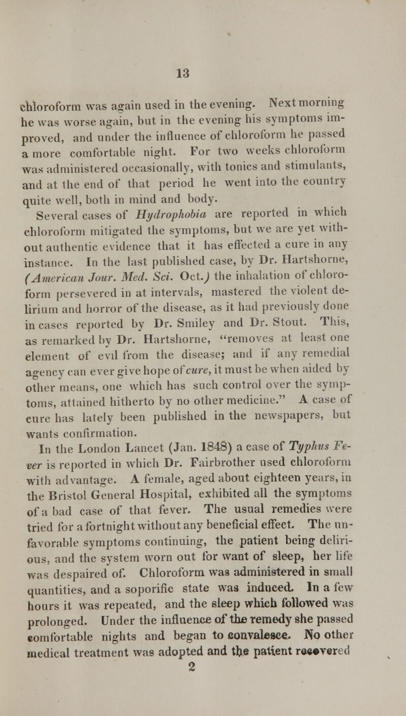 chloroform was again used in the evening. Next morning he was worse again, but in the evening his symptoms im- proved, and under the influence of chloroform he passed a more comfortable night. For two weeks chloroform was administered occasionally, with tonics and stimulants, and at the end of that period he went into the country quite well, both in mind and body. Several cases of Hydrophobia are reported in which chloroform mitigated the symptoms, but we are yet with- out authentic evidence that it has effected a cure in any instance. In the last published case, by Dr. Hartshorne, (American Jour. Med. Sci. Oct.; the inhalation of chloro- form persevered in at intervals, mastered the violent de- lirium and horror of the disease, as it had previously done in cases reported by Dr. Smiley and Dr. Stout. This, as remarked by Dr. Hartshorne, removes at least one element of evil from the disease; and if any remedial agency can ever give hope of cure, it must be when aided by other means, one which has such control over the symp- toms, attained hitherto by no other medicine. A case of cure has lately been published in the newspapers, but wants confirmation. In the London Lancet (Jan. 1848) a case of Typhus Fe- ver is reported in which Dr. Fairbrother used chloroform with advantage. A female, aged about eighteen years, in the Bristol General Hospital, exhibited all the symptoms of a bad case of that fever. The usual remedies were tried for a fortnight without any beneficial effect. The un- favorable symptoms continuing, the patient being deliri- ous, and the system worn out for want of sleep, her life was despaired of. Chloroform was administered in small quantities, and a soporific state was induced. In a few hours it was repeated, and the sleep which followed was prolonged. Under the influence of the remedy she passed comfortable nights and began to convalesce. No other medical treatment was adopted and tlje patient recovered 2