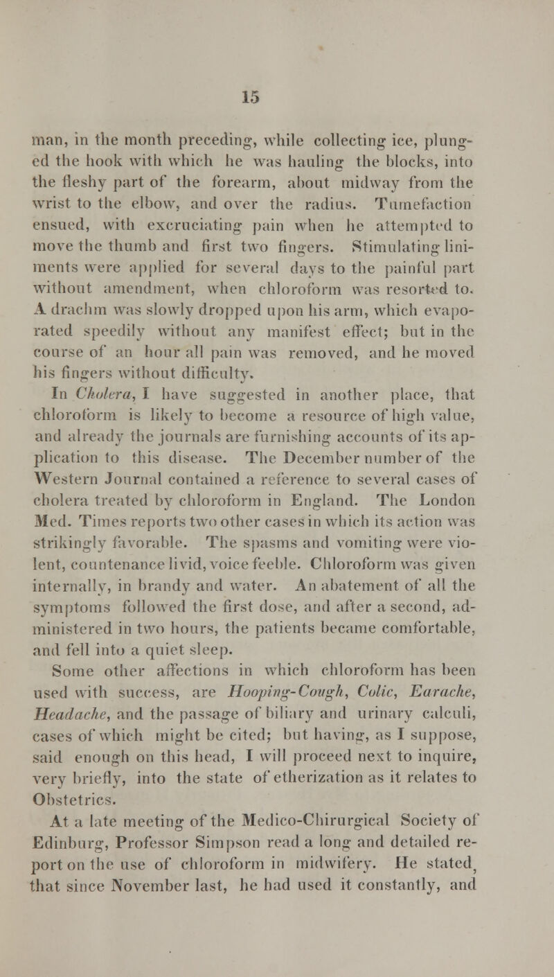 man, in the month preceding-, while collecting ice, plung- ed the hook with which he was hauling the blocks, into the fleshy part of the forearm, about midway from the wrist to the elbow, and over the radius. Tumefaction ensued, with excruciating pain when he attempted to move the thumb and first two fingers. Stimulating lini- ments were applied for several days to the painful part without amendment, when chloroform was resorted to. A drachm was slowly dropped upon his arm, which evapo- rated speedily without any manifest effect; but in the course of an hour all pain was removed, and he moved his fingers without difficulty. In Cholera, I have suggested in another place, that chloroform is likely to become a resource of high value, and already the journals are furnishing accounts of its ap- plication to this disease. The December number of the Western Journal contained a reference to several cases of cholera treated by chloroform in England. The London Med. Times reports two other cases in which its action was strikingly favorable. The spasms and vomiting were vio- lent, countenance livid, voice feeble. Chloroform was given internally, in brandy and water. An abatement of all the symptoms followed the first dose, and after a second, ad- ministered in two hours, the patients became comfortable, and fell into a quiet sleep. Some other affections in which chloroform has been used with success, are Hooping-Cough, Colic, Earache, Headache, and the passage of biliary and urinary calculi, cases of which might be cited; but having, as I suppose, said enough on this head, I will proceed next to inquire, very briefly, into the state of etherization as it relates to Obstetrics. At a late meeting of the Medico-Chirurgical Society of Edinburg, Professor Simpson read a long and detailed re- port on the use of chloroform in midwifery. He stated, that since November last, he had used it constantly, and