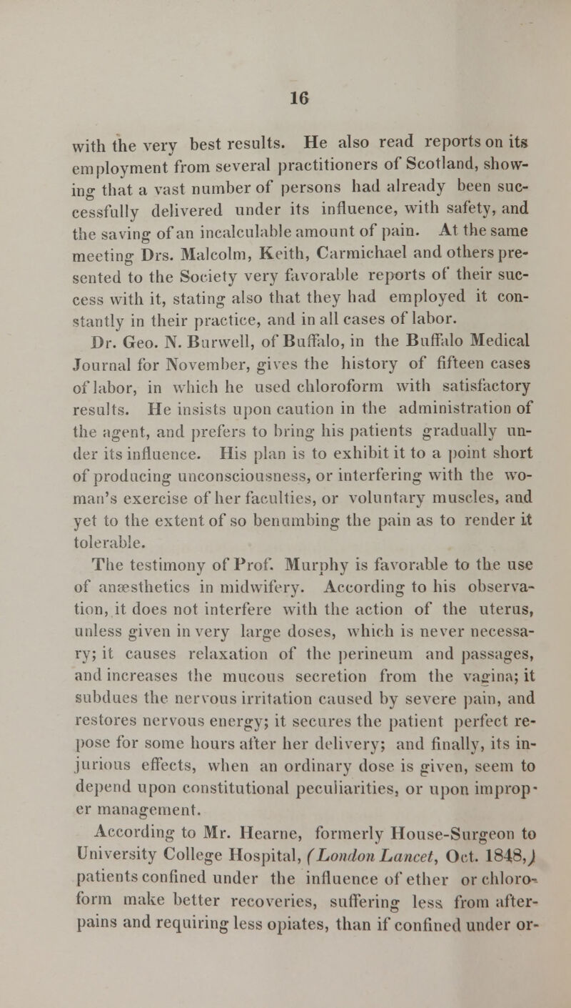 with the very best results. He also read reports on its employment from several practitioners of Scotland, show- ing that a vast number of persons had already been suc- cessfully delivered under its influence, with safety, and the saving of an incalculable amount of pain. At the same meeting Drs. Malcolm, Keith, Carmichael and others pre- sented to the Society very favorable reports of their suc- cess with it, stating also that they had employed it con- stantly in their practice, and in all cases of labor. Dr. Geo. N. Burwell, of Buffalo, in the Buffalo Medical Journal for November, gives the history of fifteen cases of labor, in which he used chloroform with satisfactory results. He insists upon caution in the administration of the agent, and prefers to bring his patients gradually un- der its influence. His plan is to exhibit it to a point short of producing unconsciousness, or interfering with the wo- man's exercise of her faculties, or voluntary muscles, and yet to the extent of so benumbing the pain as to render it tolerable. The testimony of Prof. Murphy is favorable to the use of anaesthetics in midwifery. According to his observa- tion, it does not interfere with the action of the uterus, unless given in very large doses, which is never necessa- ry; it causes relaxation of the perineum and passages, and increases the mucous secretion from the vagina; it subdues the nervous irritation caused by severe pain, and restores nervous energy; it secures the patient perfect re- pose for some hours after her delivery; and finally, its in- jurious effects, when an ordinary dose is given, seem to depend upon constitutional peculiarities, or upon improp- er management. According to Mr. Hearne, formerly House-Surgeon to University College Hospital, (London Lancet, Oct. 1848,) patients confined under the influence of ether or chloro-- forra make better recoveries, suffering less from after- pains and requiring less opiates, than if confined under or-