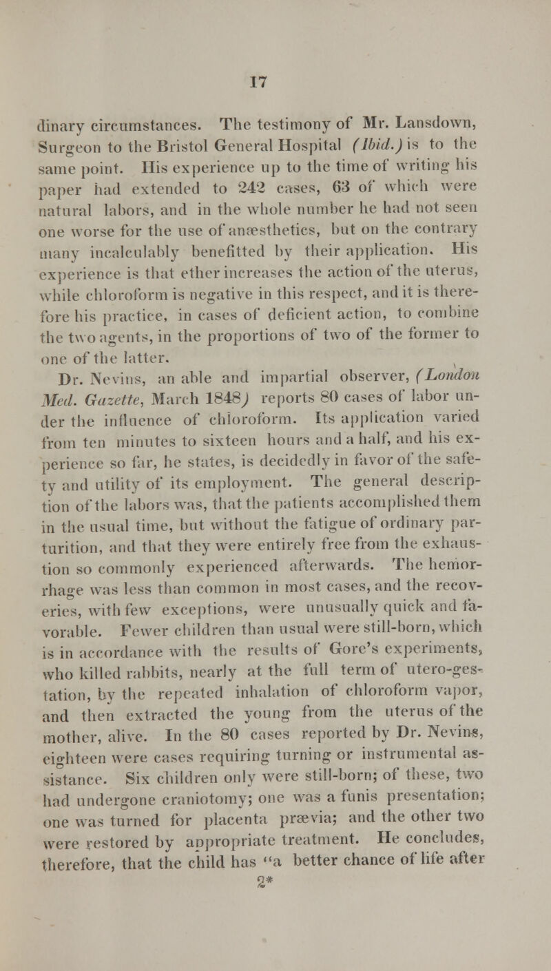 dinary circumstances. The testimony of Mr. Lansdown, Surgeon to the Bristol General Hospital (Ibid.)h to the same point. His experience up to the time of writing his paper had extended to 242 cases, 63 of which were natural labors, and in the whole number he had not seen one worse for the use of anaesthetics, but on the contrary many incalculably benefitted by their application. His experience is that ether increases the action of the uterus, while chloroform is negative in this respect, and it is there- fore his practice, in cases of deficient action, to combine the two agents, in the proportions of two of the former to one of the latter. Dr. Nevins, an able and impartial observer, (London Med. Gazette, March 1848 J reports 80 cases of labor un- der the influence of chloroform. Its application varied from ten minutes to sixteen hours and a half, and his ex- perience so far, he states, is decidedly in favor of the safe- ty and utility of its employment. The general descrip- tion of the labors was, that the patients accomplished them in the usual time, but without the fatigue of ordinary par- turition, and that they were entirely free from the exhaus- tion so commonly experienced afterwards. The hemor- rhage was less than common in most cases, and the recov- eries, with iew exceptions, were unusually quick and fa- vorable. Fewer children than usual were still-born, which is in accordance with the results of Gore's experiments, who killed rabbits, nearly at the full term of utero-ges- tation, by the repeated inhalation of chloroform vapor, and then extracted the young from the uterus of the mother, alive. In the 80 cases reported by Dr. Nevins, eighteen were cases requiring turning or instrumental as- sistance. Six children only were still-born; of these, two had undergone craniotomy; one was a funis presentation; one was turned for placenta prsevia; and the other two were restored by appropriate treatment. He concludes, therefore, that the child has a better chance of life after 2*