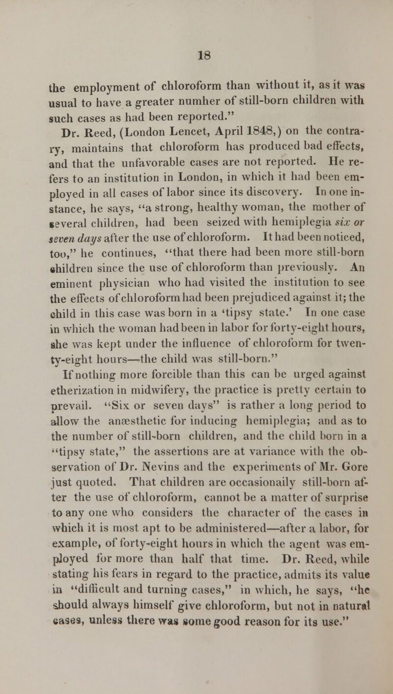 the employment of chloroform than without it, as it was usual to have a greater numher of still-born children with such cases as had been reported. Dr. Reed, (London Lencet, April 1848,) on the contra- ry, maintains that chloroform has produced bad effects, and that the unfavorable cases are not reported. He re- fers to an institution in London, in which it had been em- ployed in all cases of labor since its discovery. In one in- stance, he says, a strong, healthy woman, the mother of several children, had been seized with hemiplegia six or seven days after the use of chloroform. It had been noticed, too, he continues, that there had been more still-born ehildren since the use of chloroform than previously. An eminent physician who had visited the institution to see the effects of chloroform had been prejudiced against it; the child in this case was born in a 'tipsy state.' In one case in which the woman had been in labor for forty-eight hours, she was kept under the influence of chloroform for twen- ty-eight hours—the child was still-born. If nothing more forcible than this can be urged against etherization in midwifery, the practice is pretty certain to prevail. Six or seven days is rather a long period to allow the anaesthetic for inducing hemiplegia; and as to the number of still-born children, and the child born in a tipsy state, the assertions are at variance with the ob- servation of Dr. Nevins and the experiments of Mr. Gore just quoted. That children are occasionaily still-born af- ter the use of chloroform, cannot be a matter of surprise to any one who considers the character of the cases in which it is most apt to be administered—after a labor, for example, of forty-eight hours in which the agent was em- ployed for more than half that time. Dr. Reed, while stating his fears in regard to the practice, admits its value in difficult and turning cases, in which, he says, he sJiould always himself give chloroform, but not in natural eases, unless there was some good reason for its use.
