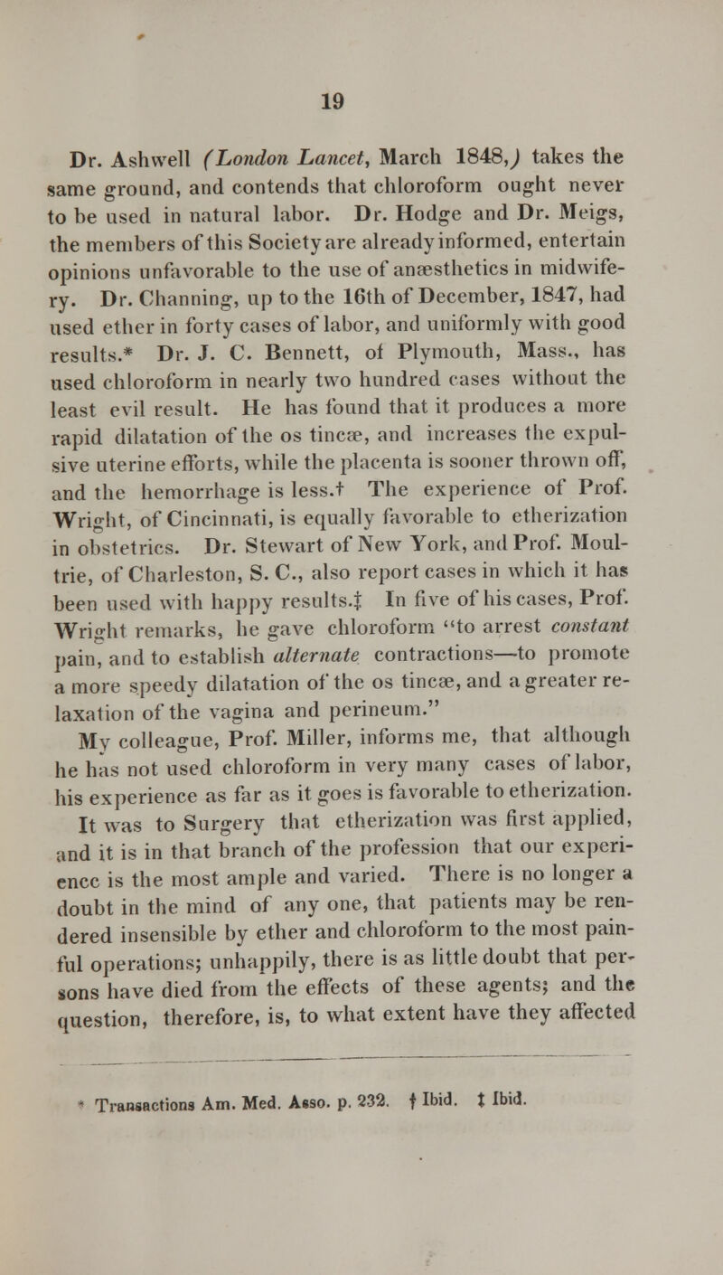 Dr. Ash well (London Lancet, March 1848,j takes the same ground, and contends that chloroform ought never to be used in natural labor. Dr. Hodge and Dr. Meigs, the members of this Society are already informed, entertain opinions unfavorable to the use of anaesthetics in midwife- ry. Dr. Channing, up to the 16th of December, 1847, had used ether in forty cases of labor, and uniformly with good results.* Dr. J. C. Bennett, of Plymouth, Mass., has used chloroform in nearly two hundred cases without the least evil result. He has found that it produces a more rapid dilatation of the os tinea?, and increases the expul- sive uterine efforts, while the placenta is sooner thrown off, and the hemorrhage is less.t The experience of Prof. Wright, of Cincinnati, is equally favorable to etherization in obstetrics. Dr. Stewart of New York, and Prof. Moul- trie, of Charleston, S. C, also report cases in which it has been used with happy results-! In five of his cases, Prof. Wright remarks, he gave chloroform to arrest constant pain, and to establish alternate contractions—to promote a more speedy dilatation of the os tinea?, and a greater re- laxation of the vagina and perineum. My colleague, Prof. Miller, informs me, that although he has not used chloroform in very many cases of labor, his experience as far as it goes is favorable to etherization. It was to Surgery that etherization was first applied, and it is in that branch of the profession that our experi- ence is the most ample and varied. There is no longer a doubt in the mind of any one, that patients may be ren- dered insensible by ether and chloroform to the most pain- ful operations; unhappily, there is as little doubt that per- sons have died from the effects of these agents; and the question, therefore, is, to what extent have they affected * Transactions Am. Med. Asso. p. 232. f Ibid, t Ibid.