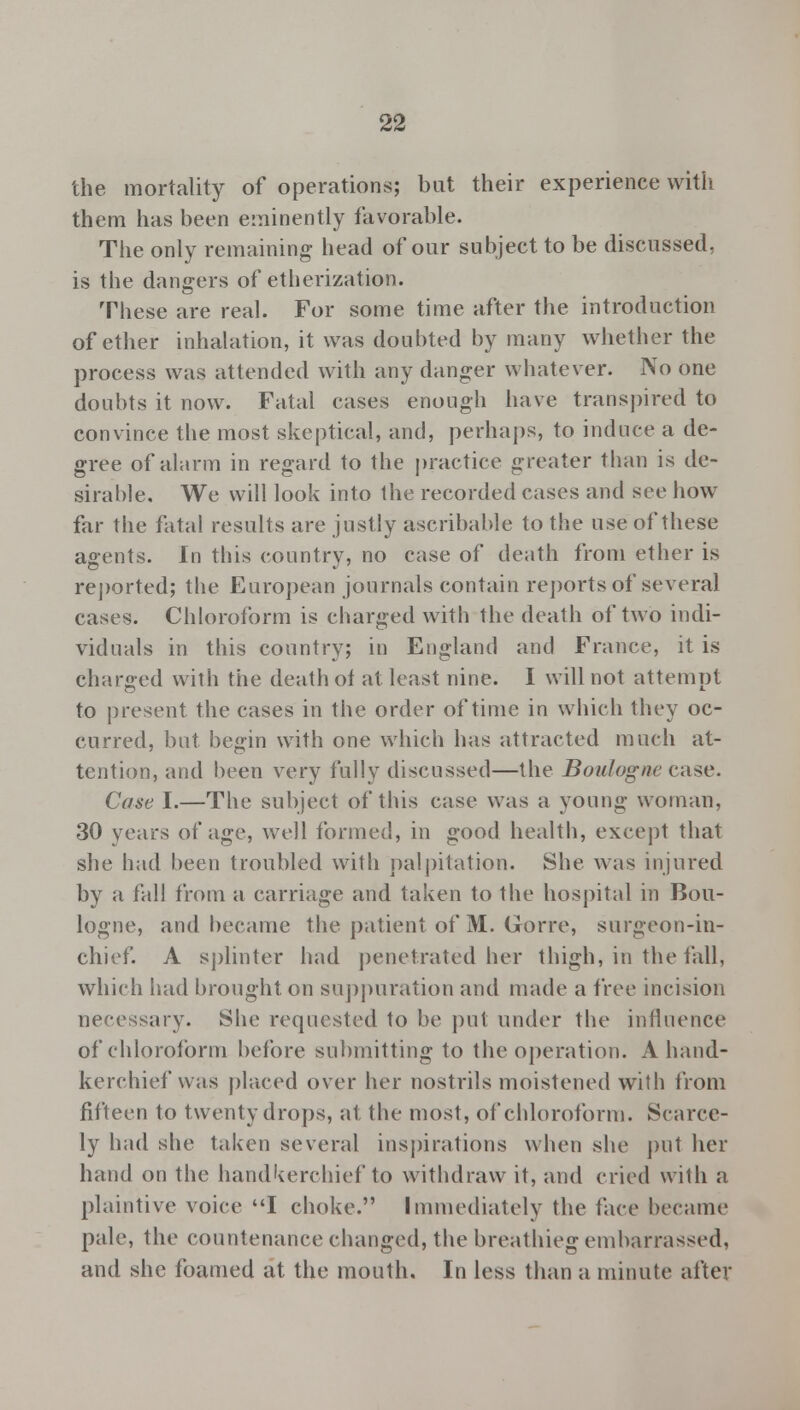 the mortality of operations; but their experience with them has been eminently favorable. The only remaining head of our subject to be discussed, is the dangers of etherization. These are real. For some time after the introduction of ether inhalation, it was doubted by many whether the process was attended with any danger whatever. No one doubts it now. Fatal cases enough have transpired to convince the most skeptical, and, perhaps, to induce a de- gree of alarm in regard to the practice greater than is de- sirable. We will look into the recorded cases and see how far the fatal results are justly ascribable to the use of these agents. In this country, no case of death from ether is reported; the European journals contain reports of several cases. Chloroform is charged with the death of two indi- viduals in this country; in England and France, it is charged with the death of at least nine. I will not attempt to present the cases in the order of time in which they oc- curred, but begin with one which has attracted much at- tention, and been very fully discussed—the Boulogne case. Cose I.—The subject of this case was a young woman, 30 years of age, well formed, in good health, except that she had been troubled with palpitation. She was injured by a fall from a carriage and taken to the hospital in Bou- logne, and became the patient of M. Gorre, surgeon-in- chief. A splinter had penetrated her thigh, in the fall, which had brought on suppuration and made a free incision necessary. She requested to be put under the influence of chloroform before submitting to the operation. A hand- kerchief was placed over her nostrils moistened with from fifteen to twenty drops, at the most, of chloroform. Scarce- ly had she taken several inspirations when she put her hand on the handkerchief to withdraw it, and cried with a plaintive voice I choke. Immediately the face became pale, the countenance changed, the breathieg embarrassed. and she foamed at the mouth. In less than a minute after