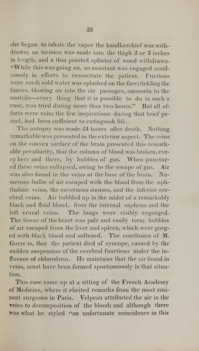 she began to inhale the vapor the handkerchief was with- drawn; an incision was made into the thigh 2 or 3 inches in length, and a thin pointed splinter of wood withdrawn. While this was going on, an assistant was engaged assid- uously in efforts to resuscitate the patient. Frictions were used; cold water was splashed on the face; tickling the fauces, blowing air into the air passages, ammonia to the nostrils—every thing that it is possible to do in such a case, was tried during more than two hours. But all ef- forts were vain; the few inspirations during that brief pe- riod, had been sufficient to extinguish life. The autopsy was made 24 hours after death. Nothing remarkable was presented in the exterior aspect. The veins on the convex surface of the brain presented this remark- able peculiarity, that the column of blood was broken, eve- ry here and there, by bubbles of gas. When punctur- ed these veins collapsed, owing to the escape of gas. Air was also found in the veins at the base of the brain. Nu- merous bullfe of air escaped with the blood from the oph- thalmic veins, the cavernous sinuses, and the inferior cer- ebral veins. Air bubbled up in the midst of a remarkably black and fluid blood, from the internal saphena and the left crural veins. The lungs were visibly engorged. The tissue of the heart was pale and easily torn; bubbles of air escaped from the liver and spleen, which were gorg- ed with black blood and softened. The conclusion of M. Gorre is, that the patient died of syncope, caused by the sudden suspension of the cerebral functions under the in- fluence of chloroform. He maintains that the air found in veins, must have been formed spontaneously in that situa- tion. This case came up at a sitting of the French Academy of Medicine, where it elicited remarks from the most emi- nent surgeons in Paris. Velpeau attributed the air in the veins to decomposition of the blood; and although there was what he styled an unfortunate coincidence in this