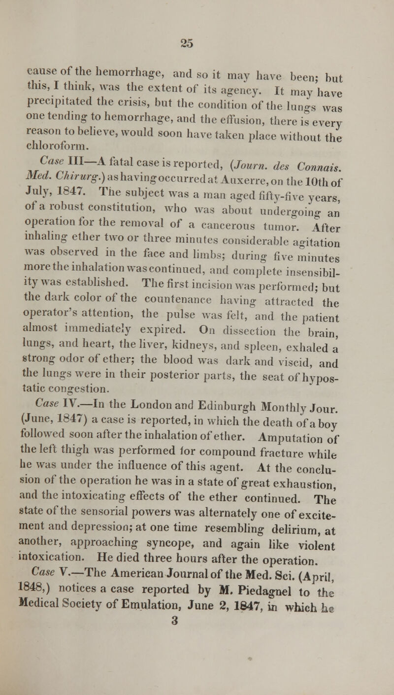 cause of the hemorrhage, and so it may have been; but this, I think, was the extent of its agency. It may have precipitated the crisis, but the condition of the lungs was one tending to hemorrhage, and the effusion, there is every reason to believe, would soon have taken place without the chloroform. CaselU—A fatal case is reported, (Journ. des Connais. Med. C/^rM/o-.)ashavingoccurredat Auxerre,on the 10thof July, 1847. The subject was a man aged fifty-five years, of a robust constitution, who was about undergoing an operation for the removal of a cancerous tumor. After inhaling ether two or three minutes considerable agitation was observed in the face and limbs; during five minutes more the inhalation was continued, and complete insensibil- ity was established. The first incision was performed; but the dark color of the countenance having attracted the operator's attention, the pulse was felt, and the patient almost immediately expired. On dissection the brain, lungs, and heart, the liver, kidneys, and spleen, exhaled a strong odor of ether; the blood was dark and viscid, and the lungs were in their posterior parts, the seat of hypos- tatic congestion. Case IV.—In the London and Edinburgh Monthly Jour. (June, 1847) a case is reported, in which the death of a boy followed soon after the inhalation of ether. Amputation of the left thigh was performed tor compound fracture while he was under the influence of this agent. At the conclu- sion of the operation he was in a state of great exhaustion, and the intoxicating effects of the ether continued. The state of the sensorial powers was alternately one of excite- ment and depression; at one time resembling delirium, at another, approaching syncope, and again like violent intoxication. He died three hours after the operation. Case V.—The American Journal of the Med. Sei. (April, 1848,) notices a case reported by M. Piedagnel to the Medical Society of Emulation, June 2, 1847, in which he 3