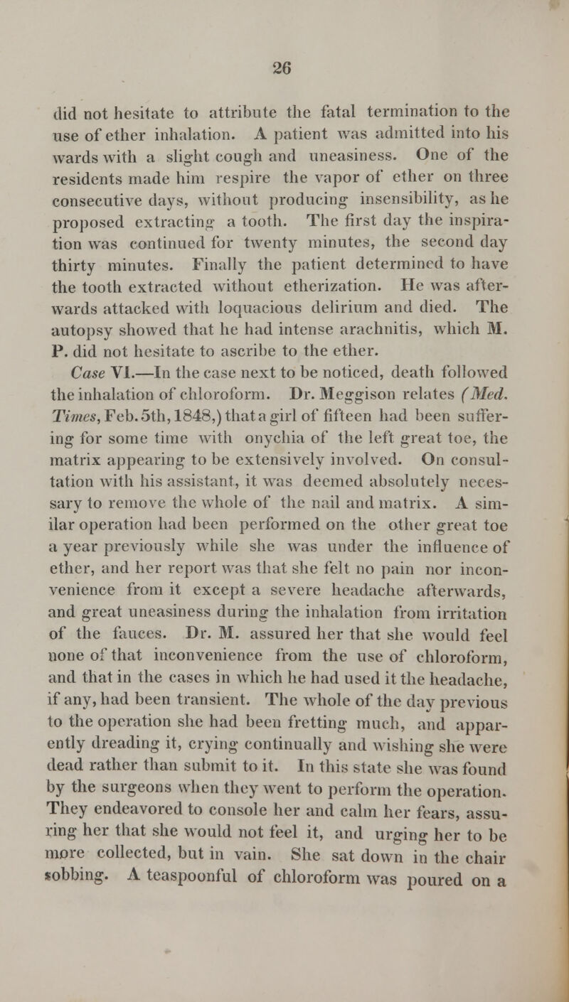 did not hesitate to attribute the fatal termination to the use of ether inhalation. A patient was admitted into his wards with a slight cough and uneasiness. One of the residents made him respire the vapor of ether on three consecutive days, without producing insensibility, as he proposed extracting a tooth. The first day the inspira- tion was continued for twenty minutes, the second day thirty minutes. Finally the patient determined to have the tooth extracted without etherization. He was after- wards attacked with loquacious delirium and died. The autopsy showed that he had intense arachnitis, which M. P. did not hesitate to ascribe to the ether. Case VI.—In the case next to be noticed, death followed the inhalation of chloroform. Dr. Meggison relates (Med, Times, Feb. 5th, 1848,) that a girl of fifteen had been suffer- ing for some time with onychia of the left great toe, the matrix appearing to be extensively involved. On consul- tation with his assistant, it was deemed absolutely neces- sary to remove the whole of the nail and matrix. A sim- ilar operation had been performed on the other great toe a year previously while she was under the influence of ether, and her report was that she felt no pain nor incon- venience from it except a severe headache afterwards, and great uneasiness during the inhalation from irritation of the fauces. Dr. M. assured her that she would feel none of that inconvenience from the use of chloroform, and that in the cases in which he had used it the headache, if any, had been transient. The whole of the day previous to the operation she had been fretting much, and appar- ently dreading it, crying continually and wishing she were dead rather than submit to it. In this state she was found by the surgeons when they went to perform the operation. They endeavored to console her and calm her fears, assu- ring her that she would not feel it, and urging her to be more collected, but in vain. She sat down in the chair sobbing. A teaspoonful of chloroform was poured on a