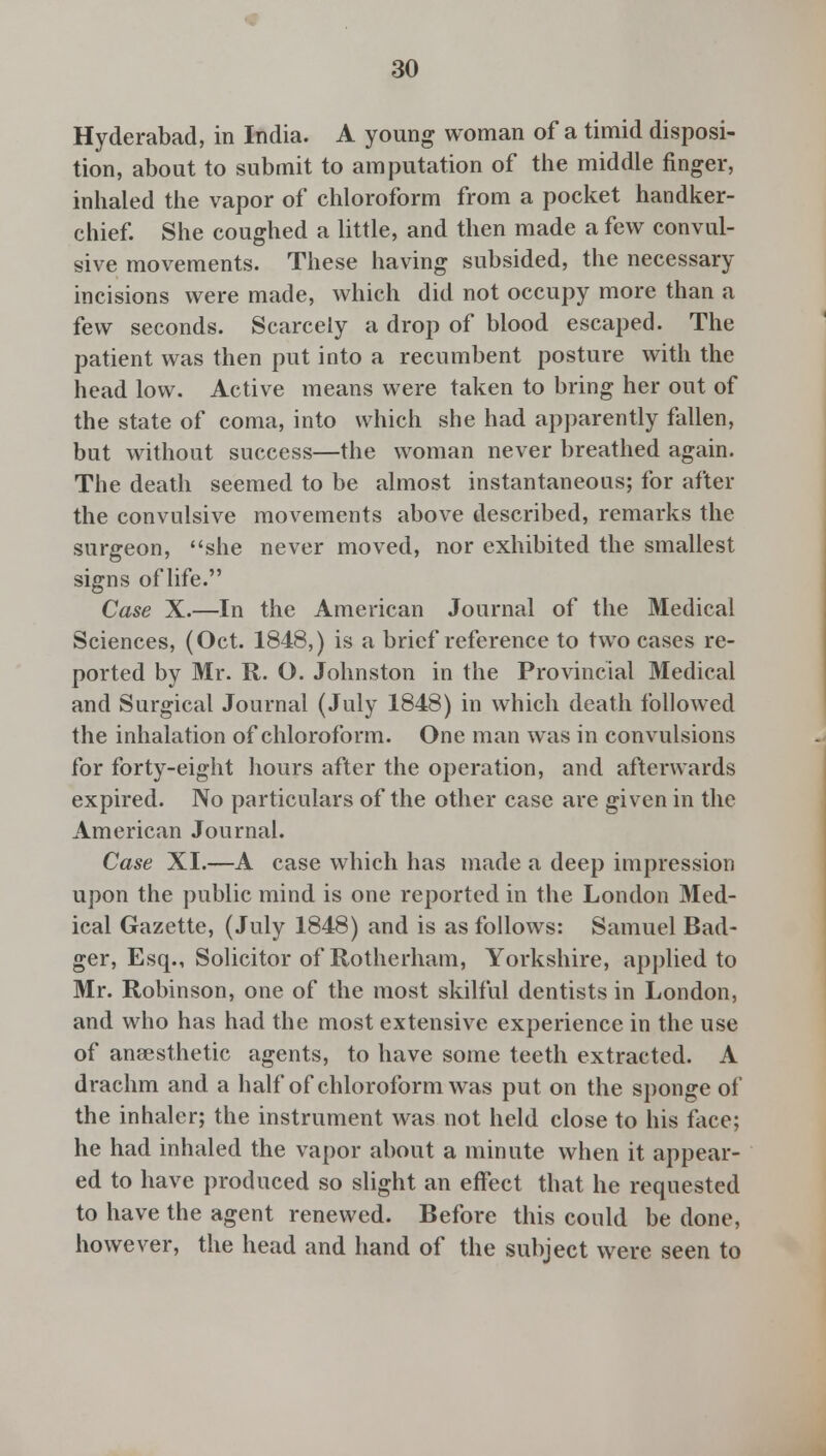 Hyderabad, in India. A young woman of a timid disposi- tion, about to submit to amputation of the middle finger, inhaled the vapor of chloroform from a pocket handker- chief. She coughed a little, and then made a few convul- sive movements. These having subsided, the necessary incisions were made, which did not occupy more than a few seconds. Scarcely a drop of blood escaped. The patient was then put into a recumbent posture with the head low. Active means were taken to bring her out of the state of coma, into which she had apparently fallen, but without success—the woman never breathed again. The death seemed to be almost instantaneous; for after the convulsive movements above described, remarks the surgeon, she never moved, nor exhibited the smallest signs of life. Case X.—In the American Journal of the Medical Sciences, (Oct. 1848,) is a brief reference to two cases re- ported by Mr. R. O. Johnston in the Provincial Medical and Surgical Journal (July 1848) in which death followed the inhalation of chloroform. One man was in convulsions for forty-eight hours after the operation, and afterwards expired. No particulars of the other case are given in the American Journal. Case XI.—A case which has made a deep impression upon the public mind is one reported in the London Med- ical Gazette, (July 1848) and is as follows: Samuel Bad- ger, Esq., Solicitor of Rotherham, Yorkshire, applied to Mr. Robinson, one of the most skilful dentists in London, and who has had the most extensive experience in the use of anaesthetic agents, to have some teeth extracted. A drachm and a half of chloroform was put on the sponge of the inhaler; the instrument was not held close to his face; he had inhaled the vapor about a minute when it appear- ed to have produced so slight an effect that he requested to have the agent renewed. Before this could be done, however, the head and hand of the subject were seen to