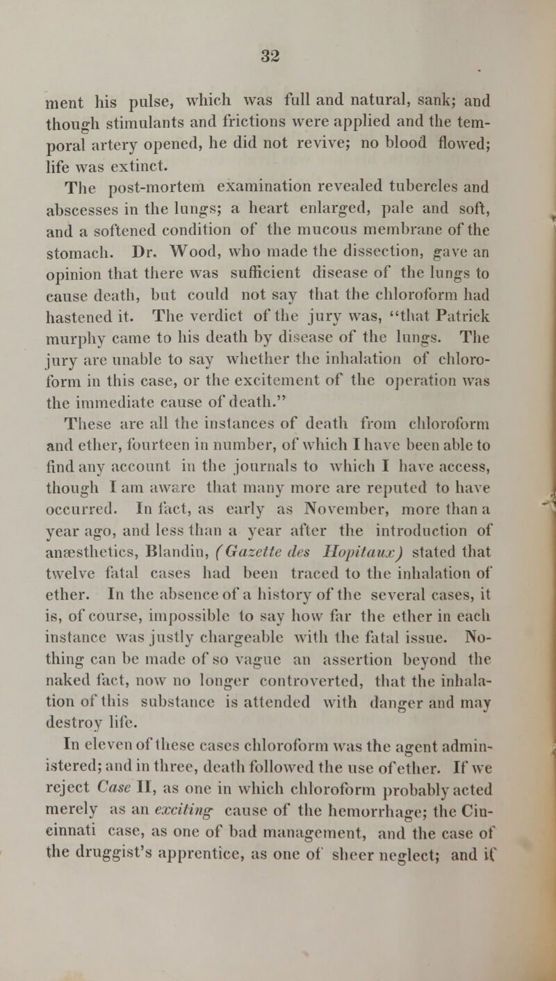 merit his pulse, which was full and natural, sank; and though stimulants and frictions were applied and the tem- poral artery opened, he did not revive; no blood flowed; life was extinct. The post-mortem examination revealed tubercles and abscesses in the lungs; a heart enlarged, pale and soft, and a softened condition of the mucous membrane of the stomach. Dr. Wood, who made the dissection, gave an opinion that there was sufficient disease of the lungs to cause death, but could not say that the chloroform had hastened it. The verdict of the jury was, that Patrick murphy came to his death by disease of the lungs. The jury are unable to say whether the inhalation of chloro- form in this case, or the excitement of the operation was the immediate cause of death. These are all the instances of death from chloroform and ether, fourteen in number, of which I have been able to find any account in the journals to which I have access, though I am aware that many more are reputed to have occurred. In fact, as early as November, more than a year ago, and less than a year after the introduction of anaesthetics, Blandin, (Gazette des Hopitaux) stated that twelve fatal cases had been traced to the inhalation of ether. In the absence of a history of the several cases, it is, of course, impossible to say how far the ether in each instance was justly chargeable with the fatal issue. No- thing can be made of so vague an assertion beyond the naked fact, now no longer controverted, that the inhala- tion of this substance is attended with danger and may destroy life. In eleven of these cases chloroform was the a<rcnt admin- istered; and in three, death followed the use of ether. If we reject Case II, as one in which chloroform probably acted merely as an exciting cause of the hemorrhage; the Cin- cinnati case, as one of bad management, and the case of the druggist's apprentice, as one of sheer neglect; and if