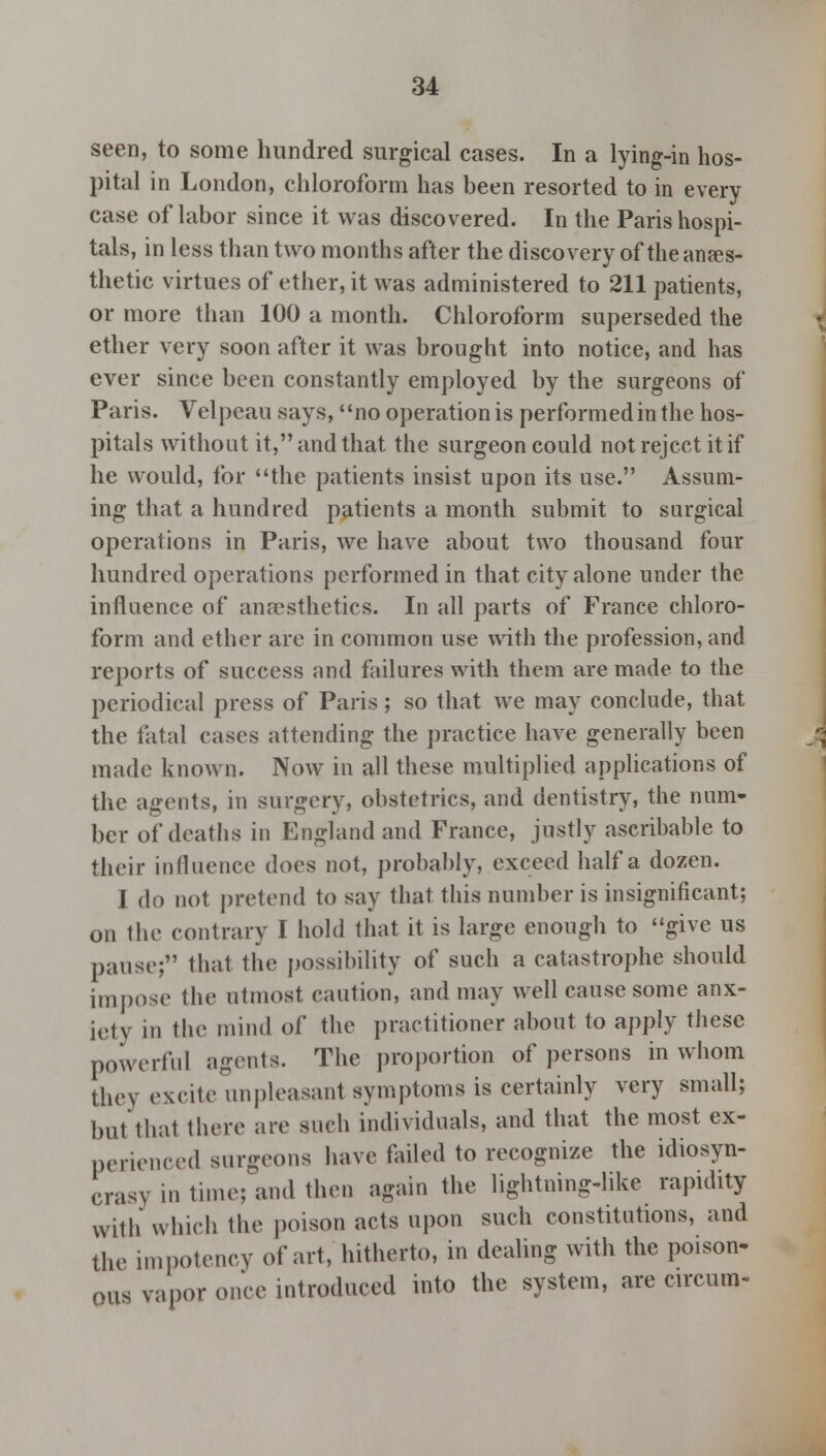 seen, to some hundred surgical cases. In a lying-in hos- pital in London, chloroform has been resorted to in every case of labor since it was discovered. In the Paris hospi- tals, in less than two months after the discovery of the anaes- thetic virtues of ether, it was administered to 211 patients, or more than 100 a month. Chloroform superseded the ether very soon after it was brought into notice, and has ever since been constantly employed by the surgeons of Paris. Velpeau says, no operation is performed in the hos- pitals without it, and that the surgeon could not reject it if he would, for the patients insist upon its use. Assum- ing that a hundred patients a month submit to surgical operations in Paris, we have about two thousand four hundred operations performed in that city alone under the influence of anaesthetics. In all parts of France chloro- form and ether are in common use with the profession, and reports of success and failures with them are made to the periodical press of Paris; so that we may conclude, that the fatal cases attending the practice have generally been made known. Now in all these multiplied applications of the agents, in surgery, obstetrics, and dentistry, the num- ber of deaths in England and France, justly ascribable to their influence does not, probably, exceed half a dozen. I do not pretend to say that this number is insignificant; on the contrary I hold that it is large enough to give us pause; that the possibility of such a catastrophe should impose the utmost caution, and may well cause some anx- iety in the mind of the practitioner about to apply these powerful agents. The proportion of persons in whom they excite unpleasant symptoms is certainly very small; but thai there are such individuals, and that the most ex- perienced surgeons have failed to recognize the idiosyn- crasy in time; and then again the lightning-like rapidity with which the poison acts upon such constitutions, and the impotency of art, hitherto, in dealing with the poison- ous vapor once introduced into the system, are - circum-