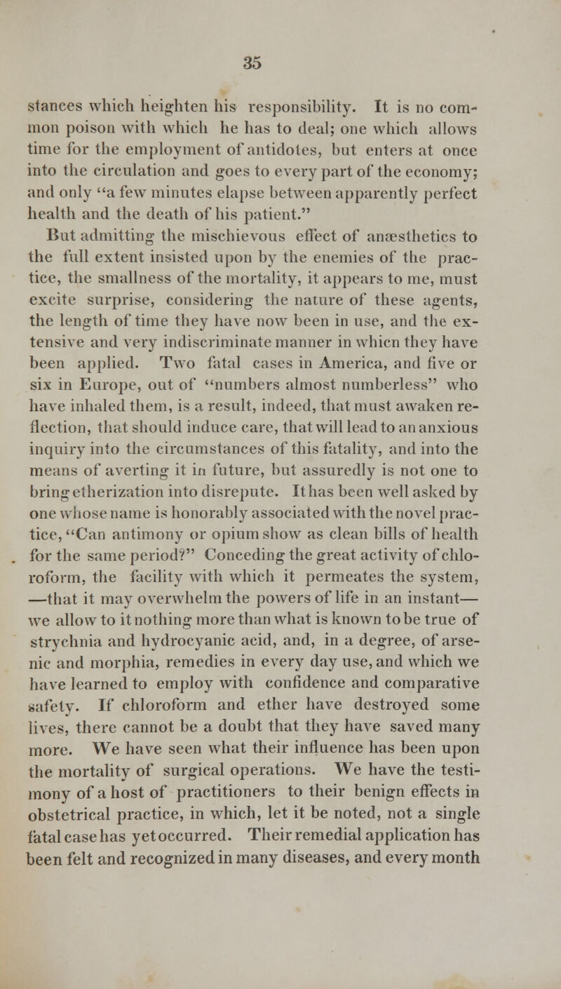 stances which heighten his responsibility. It is no com- mon poison with which he has to deal; one which allows time for the employment of antidotes, but enters at once into the circulation and goes to every part of the economy; and only a few minutes elapse between apparently perfect health and the death of his patient. But admitting the mischievous effect of anaesthetics to the full extent insisted upon by the enemies of the prac- tice, the smallness of the mortality, it appears to me, must excite surprise, considering the nature of these agents, the length of time they have now been in use, and the ex- tensive and very indiscriminate manner in whicn they have been applied. Two fatal cases in America, and five or six in Europe, out of numbers almost numberless who have inhaled them, is a result, indeed, that must awaken re- flection, that should induce care, that will lead to an anxious inquiry into the circumstances of this fatality, and into the means of averting it in future, but assuredly is not one to bring etherization into disrepute. It has been well asked by one whose name is honorably associated with the novel prac- tice, Can antimony or opium show as clean bills of health for the same period? Conceding the great activity of chlo- roform, the facility with which it permeates the system, —that it may overwhelm the powers of life in an instant— we allow to it nothing more than what is known to be true of strychnia and hydrocyanic acid, and, in a degree, of arse- nic and morphia, remedies in every day use, and which we have learned to employ with confidence and comparative safety. If chloroform and ether have destroyed some lives, there cannot be a doubt that they have saved many more. We have seen what their influence has been upon the mortality of surgical operations. We have the testi- mony of a host of practitioners to their benign effects in obstetrical practice, in which, let it be noted, not a single fatal case has yet occurred. Their remedial application has been felt and recognized in many diseases, and every month