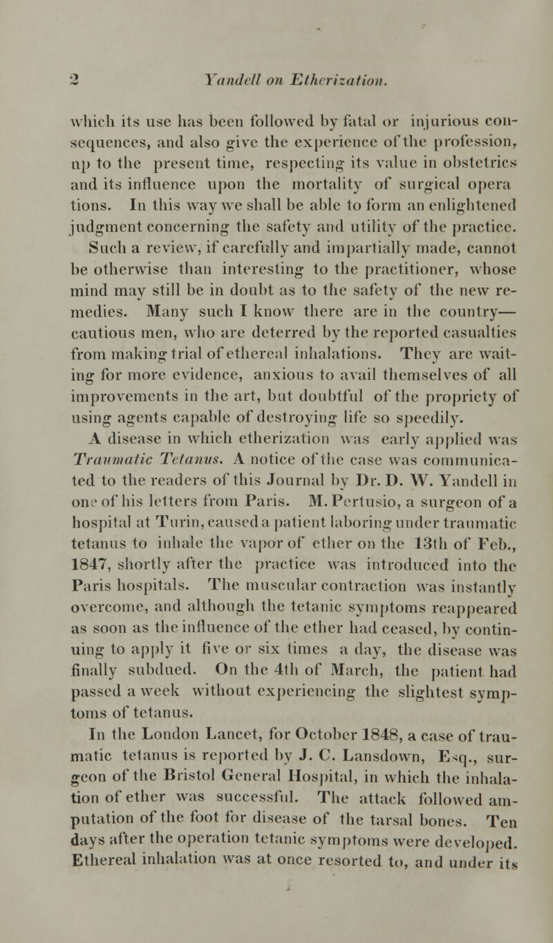 which its use has been followed by fatal or injurious con- sequences, and also give the experience of the profession, up to the present time, respecting its value in obstetrics and its influence upon the mortality of surgical opera tions. In this way we shall be able to form an enlightened judgment concerning the safety and utility of the practice. Such a review, if carefully and impartially made, cannot be otherwise than interesting to the practitioner, whose mind may still be in doubt as to the safety of the new re- medies. Many such I know there are in the country— cautious men, who are deterred by the reported casualties from making trial of ethereal inhalations. They are wait- ing for more evidence, anxious to avail themselves of all improvements in the art, but doubtful of the propriety of using agents capable of destroying life so speedily. A disease in which etherization was early applied was Traumatic Tetanus. A notice of the case was communica- ted to the readers of this Journal by Dr. D. W. Yandell in on;'of his letters from Paris. M.Pertusio, a surgeon of a hospital at Turin, caused a patient laboring under traumatic tetanus to inhale the vapor of ether on the 13th of Feb., 1847, shortly after the practice was introduced into the Paris hospitals. The muscular contraction was instantly overcome, and although the tetanic symptoms reappeared as soon as the influence of the ether had ceased, by contin- uing to apply it five or six times a day, the disease was finally subdued. On the 4th of March, the patient had passed a week without experiencing the slightest symp- toms of tetanus. In the London Lancet, for October 1848, a case of trau- matic tetanus is reported by J. C. Lansdown, E-<q., sur- geon of the Bristol General Hospital, in which the inhala- tion of ether was successful. The attack followed am- putation of the foot for disease of the tarsal bones. Ten days after the operation tetanic symptoms were developed. Ethereal inhalation was at once resorted to, and under its