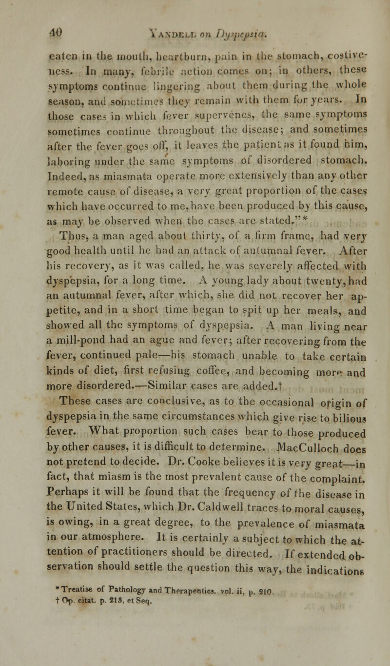 eaten in the mouth, heartburn, pain in the stomach, costive- ness. In many, febrile action comes on; in others, these symptoms continue lingering about them during the whole season, and sometimes they remain with them fur years. In those case.-; in which fever supervenes, the same symptoms sometimes continue throughout the disease; and sometimes after the fever goes oiF, it leaves the patient as it found him, laboring under the same symptoms of disordered stomach. Indeed, as miasmata operate more extensively than any other remote cause of disease, a xevy great proportion of the cases which have occurred to me,have been produced by this cause, as may be observed when the cases arc stated.* Thus, a man aged about thirty, of a firm frame, had very good health until he had an attack of autumnal fever. After his recovery, as it was called, he was severely affected with dyspepsia, for a long time. A young lady about twenty, had an autumnal fever, after which, she did not recover her ap- petite, and in a short time began to spit up her meals, and showed all the symptoms of dyspepsia. A man living near a mill-pond had an ague and fever; after recovering from the fever, continued pale—his stomach unable to take certain kinds of diet, first refusing coffee, and becoming more and more disordered.—Similar cases arc added.! These cases arc conclusive, as to the occasional origin of dyspepsia in the same circumstances which give rise to bilious fever. What proportion such cases bear to those produced by other causes, it is difficult to determine. MacCulloch does not pretend to decide. Dr. Cooke believes it is very great in fact, that miasm is the most prevalent cause of the complaint. Perhaps it will be found that the frequency of the disease in the United States, which Dr. Caldwell traces to moral causes is owing, in a great degree, to the prevalence of miasmata in our atmosphere. It is certainly a subject to which the at- tention of practitioners should be directed. If extended ob- servation should settle the question this way, the indications •Treatise of Pathology and Therapeutics, vol. ii, p. 210. t Op citat. p. 213, et Seq.