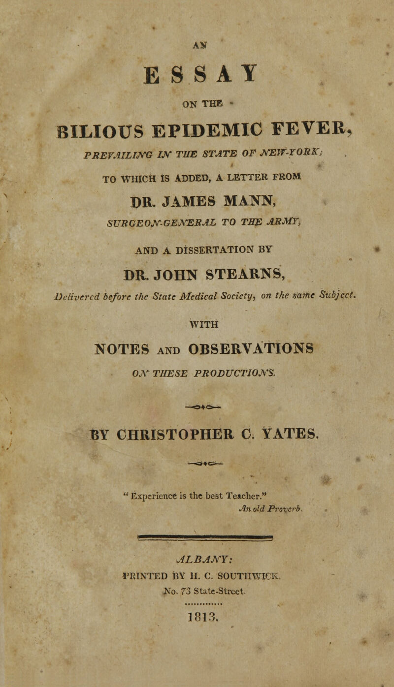AN ESSAY ON THE - BILIOUS EPIDEMIC FEVER, PREVAILING IN THE STATE OF NEW-YORK; TO WHICH IS ADDED, A LETTER FROM DR. JAMES MANN, SURGEON'-GENERAL TO THE ARMT> AND A DISSERTATION BY DR. JOHN STEARNS, Delivered before the State Medical Society, on the same Subject. WITH NOTES and OBSERVATIONS ON THESE PRODUCTIONS. BY CHRISTOPHER C. YATES.  Experience is the best Teacher. An old Proverb. ALBANY: I'RINTED BY II. C. SOUTHWICK. No. 73 State-Street. 1813.