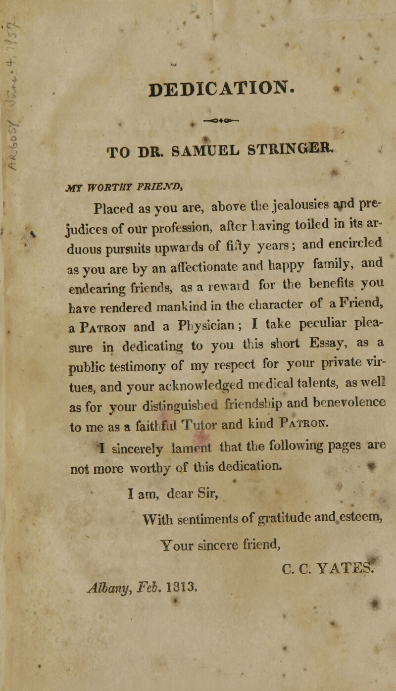 DEDICATION TO DR. SAMUEL STRINGER. MT WORTHY FRIEWD, Placed as you are, above the jealousies a/id pre- judices of our profession, after Laving toiled in its ar- duous pursuits upwards of ftfy years; and encircled as you are by an affectionate and happy family, and endearing friends, as a reward for the benefits you have rendered mankind in the character of a Friend, a Patron and a Physician; I take peculiar plea- sure in dedicating to you this short Essay, as a public testimony of my respect for yoirr private vir- tues, and your acknowledged medical talents, as well as for your distinguished friendship and benevolence to me as a faithful Tutor and kind Patron. I sincerely lament that the following pages are not more worthy of this dedication. * I am, dear Sir, With sentiments of gratitude and esteem, Your sincere friend, C. C. YATE^f Albany, Feb. 1313.