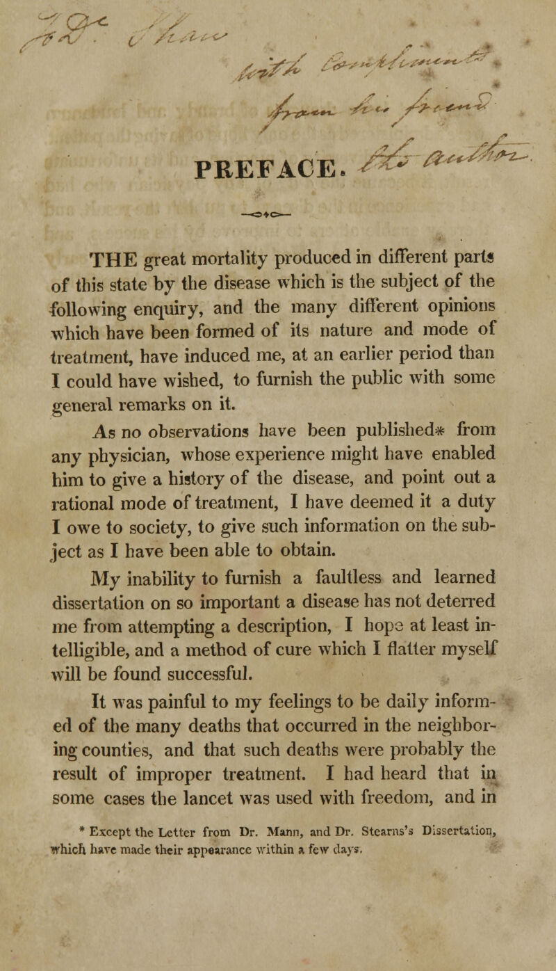 2-g*. , , . s- PREFACE. A^-*^ THE great mortality produced in different parts of this state by the disease which is the subject of the following enquiry, and the many different opinions which have been formed of its nature and mode of treatment, have induced me, at an earlier period than I could have wished, to furnish the public with some general remarks on it. As no observations have been published* from any physician, whose experience might have enabled him to give a history of the disease, and point out a rational mode of treatment, I have deemed it a duty I owe to society, to give such information on the sub- ject as I have been able to obtain. My inability to furnish a faultless and learned dissertation on so important a disease has not deterred me from attempting a description, I hope at least in- telligible, and a method of cure which I flatter myself will be found successful. It was painful to my feelings to be daily inform- ed of the many deaths that occurred in the neighbor- ing counties, and that such deaths were probably the result of improper treatment. I had heard that in some cases the lancet was used with freedom, and in * Except the Letter from Dr. Mann, and Dr. Stearns's Dissertation, which have made their appearance within a few days.