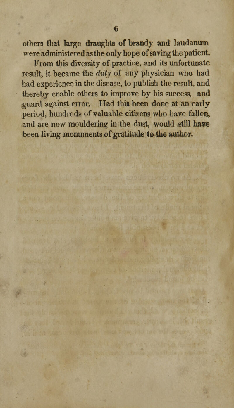 others that large draughts of brandy and laudanum were administered as the only hope of saving the patient. From this diversity of practice, and its unfortunate result, it became the dulj of any physician who had had experience in the disease, to publish the result, and thereby enable others to improve by his success, and guard against error. Had this been done at an early period, hundreds of valuable citizens who have fallen, and are now mouldering in the dust, would still have been living monuments jof gratitude to the author.