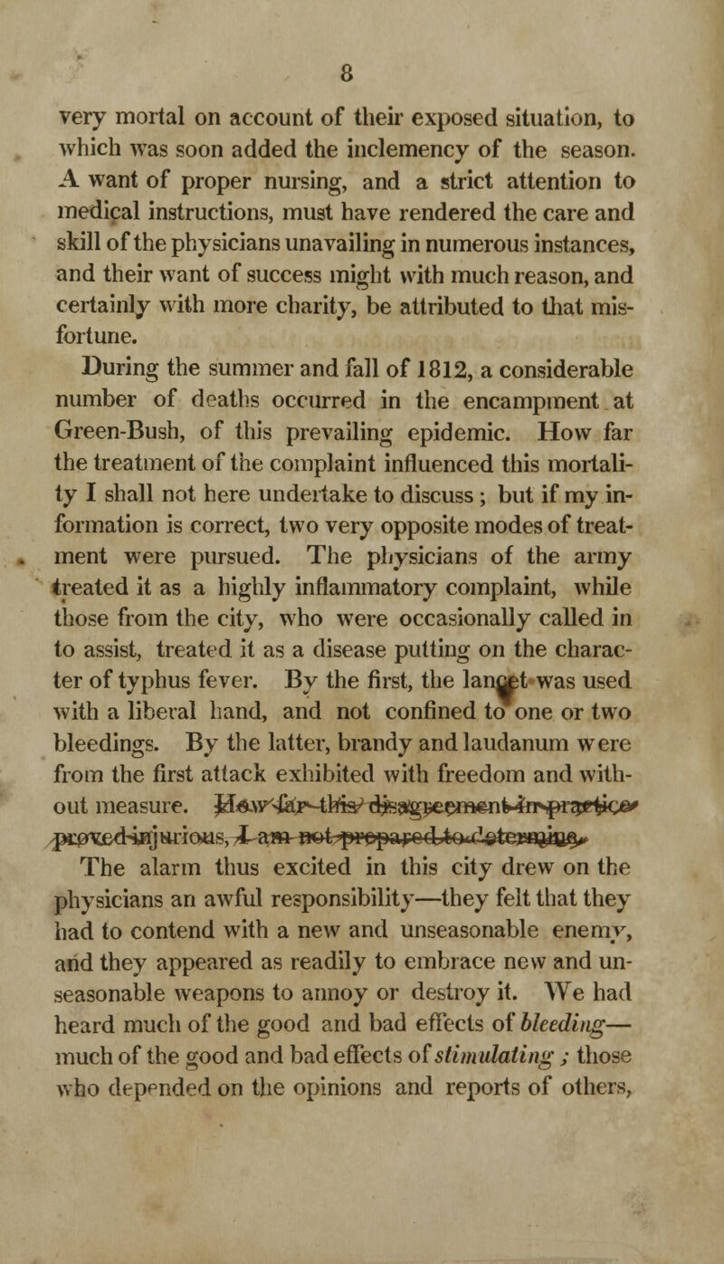 very mortal on account of their exposed situation, to which was soon added the inclemency of the season. A want of proper nursing, and a strict attention to medical instructions, must have rendered the care and skill of the physicians unavailing in numerous instances, and their want of success might with much reason, and certainly with more charity, be attributed to that mis- fortune. During the summer and fall of 1812, a considerable number of deaths occurred in the encampment at Green-Bush, of this prevailing epidemic. How far the treatment of the complaint influenced this mortali- ty I shall not here undertake to discuss ; but if my in- formation is correct, two very opposite modes of treat- ment were pursued. The physicians of the army treated it as a highly inflammatory complaint, while those from the city, who were occasionally called in to assist, treated it as a disease putting on the charac- ter of typhus fever. By the first, the lanret was used with a liberal hand, and not confined to one or two bleedings. By the latter, brandy and laudanum were from the first attack exhibited with freedom and with- out measure, ^^y^^^^^^^^m^n^ns^r^g^o^ ^3^ed4HJfcuio>us, JUattnaat -prepare cUQ<.cT.ote?saftia^ The alarm thus excited in this city drew on the physicians an awful responsibility—they felt that they had to contend with a new and unseasonable enemy, and they appeared as readily to embrace new and un- seasonable weapons to annoy or destroy it. We had heard much of the good and bad effects of bleeding— much of the good and bad effects of stimulating ; those who depended on the opinions and reports of others,