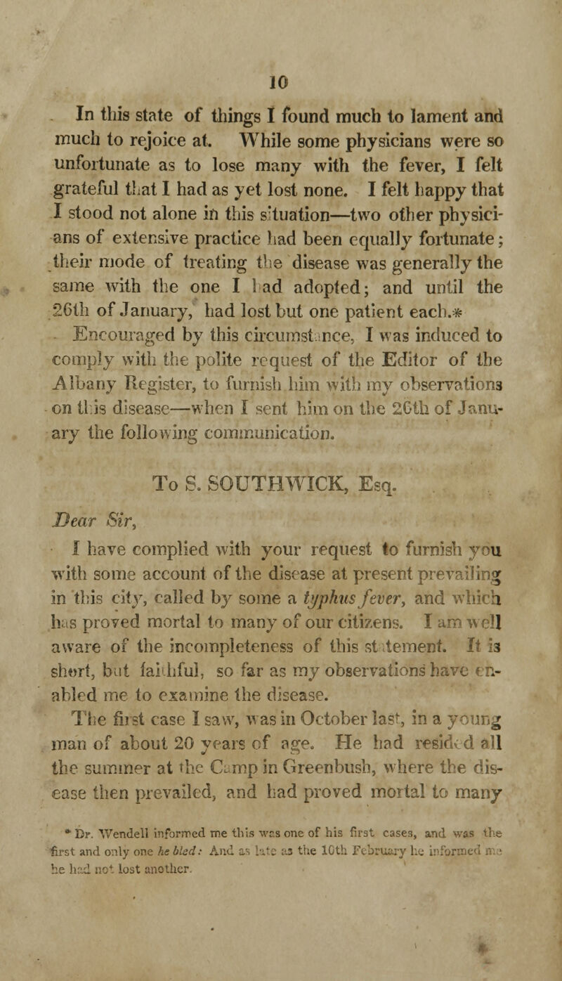 In this state of tilings I found much to lament and much to rejoice at. While some physicians were so unfortunate as to lose many with the fever, I felt grateful that I had as yet lost none. I felt happy that I stood not alone in this situation—two other physici- ans of extensive practice had been equally fortunate; their mode of treating the disease was generally the same with the one I lad adopted; and until the 26th of January, had lost but one patient each.* Encouraged by this circumstance, I was induced to compjy with the polite request of the Editor of the Albany Register, to furnish him with my observations on this disease—when I sent him on the 2Gth of Janu- ary the following communication. To S. SOUTHWICK, Esq. Dear Sir, I have complied with your request to furnish you with some account of the disease at present prevailing in this city, called by some a typhus fever, and which has proved mortal to many of our citizens. I am well aware of the incompleteness of this statement. It is short, but fai.hful, so far as my observations have en- abled me to examine the disease. The first case I saw, w as in October last, in a young man of about 20 years of age. He had resided all the summer at the Camp in Greenbush, where the dis- ease then prevailed, and had proved mortal to many *Dr. Wendell informed me this was one of his first cases, and was the first and only one he bled: And as late vj* the IGth February he inforn he had not lost another.