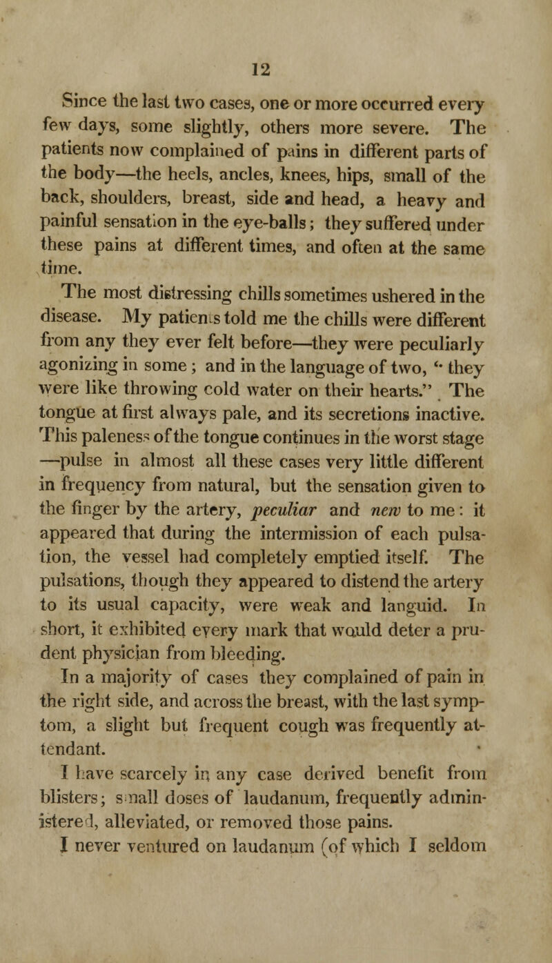 Since the last two cases, one or more occurred every few days, some slightly, others more severe. The patients now complained of pains in different parts of the body—the heels, ancles, knees, hips, small of the back, shoulders, breast, side and head, a heavy and painful sensation in the eye-balls; they suffered under these pains at different times, and often at the same time. The most distressing chills sometimes ushered in the disease. My patient told me the chills were different from any they ever felt before—they were peculiarly agonizing in some; and in the language of two, «• they were like throwing cold water on their hearts. The tongue at first always pale, and its secretions inactive. This paleness of the tongue continues in the worst stage —pulse in almost all these cases very little different in frequency from natural, but the sensation given to the finger by the artery, peculiar and new to me: it appeared that during the intermission of each pulsa- tion, the vessel had completely emptied itself. The pulsations, though they appeared to distend the artery to its usual capacity, were weak and languid. In short, it exhibited every mark that would deter a pru- dent physician from bleeding. In a majority of cases they complained of pain in the right side, and across the breast, with the last symp- tom, a slight but frequent cough was frequently at- tendant. I Lave scarcely in any case derived benefit from blisters; small doses of laudanum, frequently admin- istered, alleviated, or removed those pains. I never ventured on laudanum (of which I seldom