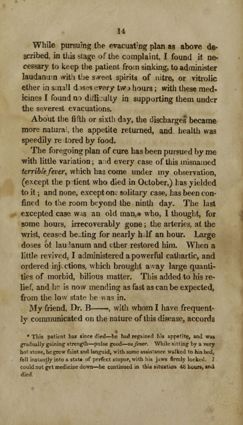 While pursuing the evacuating plan as above de- scribed, in this stage of the complaint, I found it ne- cessary to keep the patient from sinking, to administer laudanum with the street spirits of nitre, or vitrolic ether in small doses every tw j hours; with these med- icines I found no difficulty in supporting them under the severest evacuations. About the fifth or sixth day, the discharges became more natural, the appetite returned, and health was speedily re tored by food. The foregoing plan of cure has been pursued by me -with little variation; and every case of this misnamed terribtefever, which has come under my observation, (except the patient who died in October,) has yielded to it; and none, except one solitary case, has been con- fined to the room beyond the ninth day. The last excepted case was an old man,* who, I thought, for some hours, irrecoverably gone; the arteries, at the wrist, ceased beating for nearly half an hour. Large doses 6t laudanum and ether restored him. When a little revived, I administered a powerful cathartic, and ordered injections, which brought away large quanti- ties of morbid, bilious matter. This added to his re- lief, and he is now mending as fast as can be expected, from the low state he was in. My friend, Dr. B -, with whom I have frequent- ly communicated on the nature of this disease, accords • * This patient has since died—he had regained his appetite, and was gradually gaining strength—pulse good—no fever. While sitting by a very hot stove, he grew faint and languid, with some assistance walked to his bed, fell instantly into a state of perfect stupor, with his jaws firmly locked. I could not get medicine down—he continued in this situation 48 hours, and died.