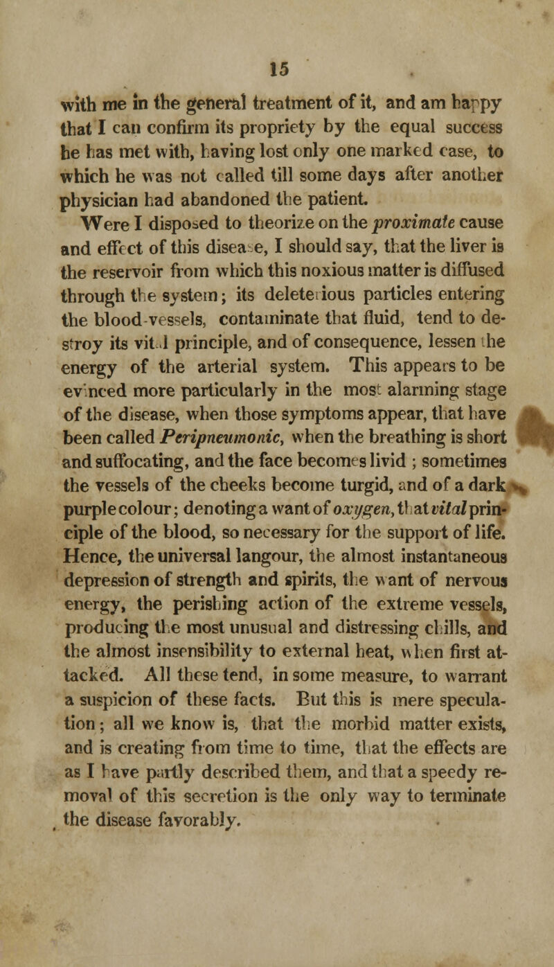 with me in the general treatment of it, and am happy that I can confirm its propriety by the equal success he has met with, having lost only one marked case, to which he was not called till some days after another physician had abandoned the patient. Were I disposed to theorize on the proximate cause and effect of this diseae, I should say, that the liver is the reservoir from which this noxious matter is diffused through the system; its delete; ious particles entering the blood vessels, contaminate that fluid, tend to de- stroy its Vital principle, and of consequence, lessen the energy of the arterial system. This appears to be evinced more particularly in the most alarming stage of the disease, when those symptoms appear, that have been called Pcripneumonic, when the breathing is short \ and suffocating, and the face becomes livid ; sometimes the vessels of the cheeks become turgid, and of a dark s purplecolour; denoting a want of oxygen,t\ at vital prin- ciple of the blood, so necessary for the support of life. Hence, the universal langour, the almost instantaneous depression of strength and spirits, the want of nervous energy, the perishing action of the extreme vessels, producing the most unusual and distressing chills, and the almost insensibility to external heat, when first at- tacked. All these tend, in some measure, to warrant a suspicion of these facts. But this is mere specula- tion ; all we know is, that the morbid matter exists, and is creating from time to time, that the effects are as I have partly described them, and that a speedy re- moval of this secretion is the only way to terminate the disease favorably.